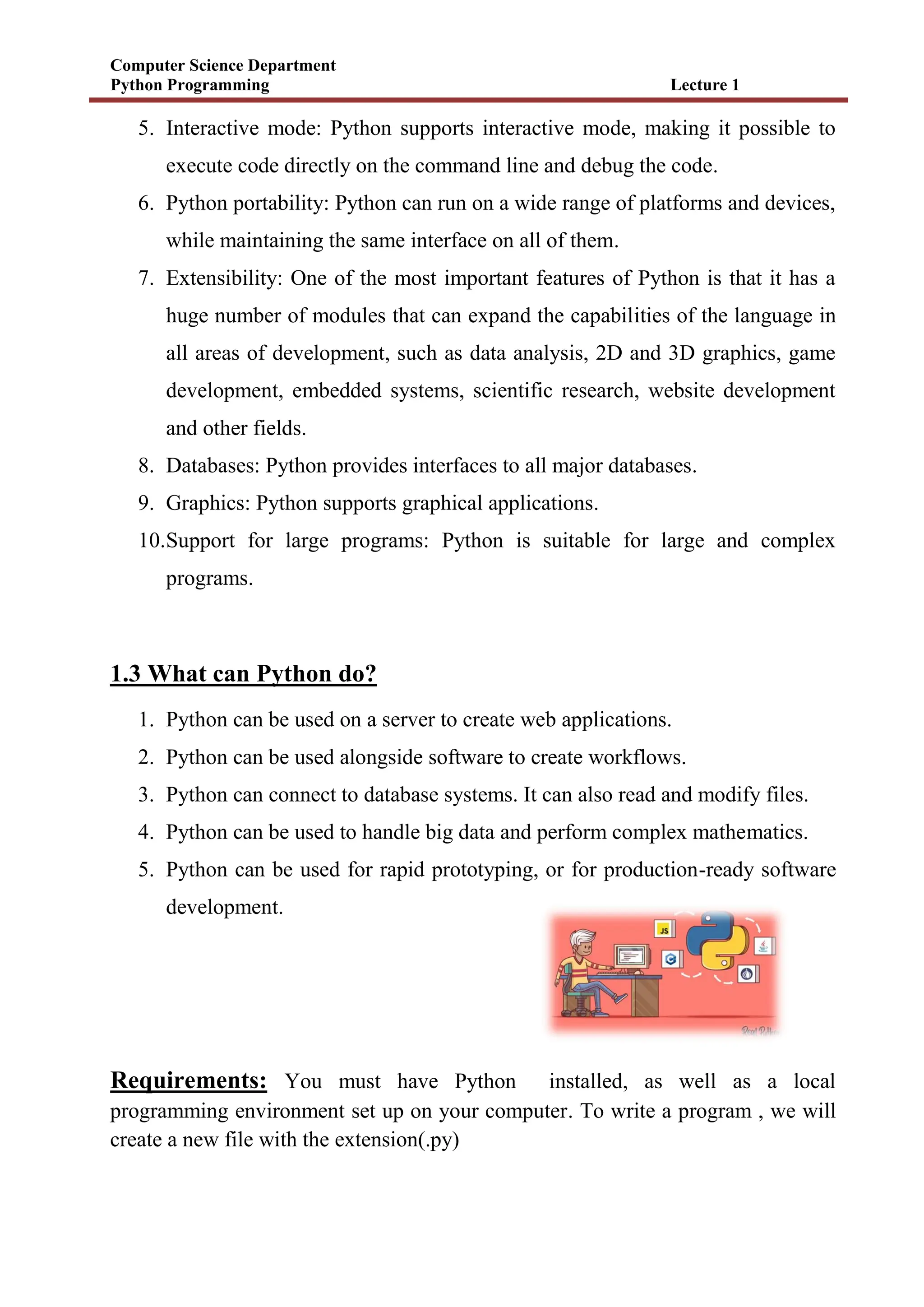 Computer Science Department
Python Programming Lecture 1
5. Interactive mode: Python supports interactive mode, making it possible to
execute code directly on the command line and debug the code.
6. Python portability: Python can run on a wide range of platforms and devices,
while maintaining the same interface on all of them.
7. Extensibility: One of the most important features of Python is that it has a
huge number of modules that can expand the capabilities of the language in
all areas of development, such as data analysis, 2D and 3D graphics, game
development, embedded systems, scientific research, website development
and other fields.
8. Databases: Python provides interfaces to all major databases.
9. Graphics: Python supports graphical applications.
10.Support for large programs: Python is suitable for large and complex
programs.
1.3 What can Python do?
1. Python can be used on a server to create web applications.
2. Python can be used alongside software to create workflows.
3. Python can connect to database systems. It can also read and modify files.
4. Python can be used to handle big data and perform complex mathematics.
5. Python can be used for rapid prototyping, or for production-ready software
development.
Requirements: You must have Python installed, as well as a local
programming environment set up on your computer. To write a program , we will
create a new file with the extension(.py)
 