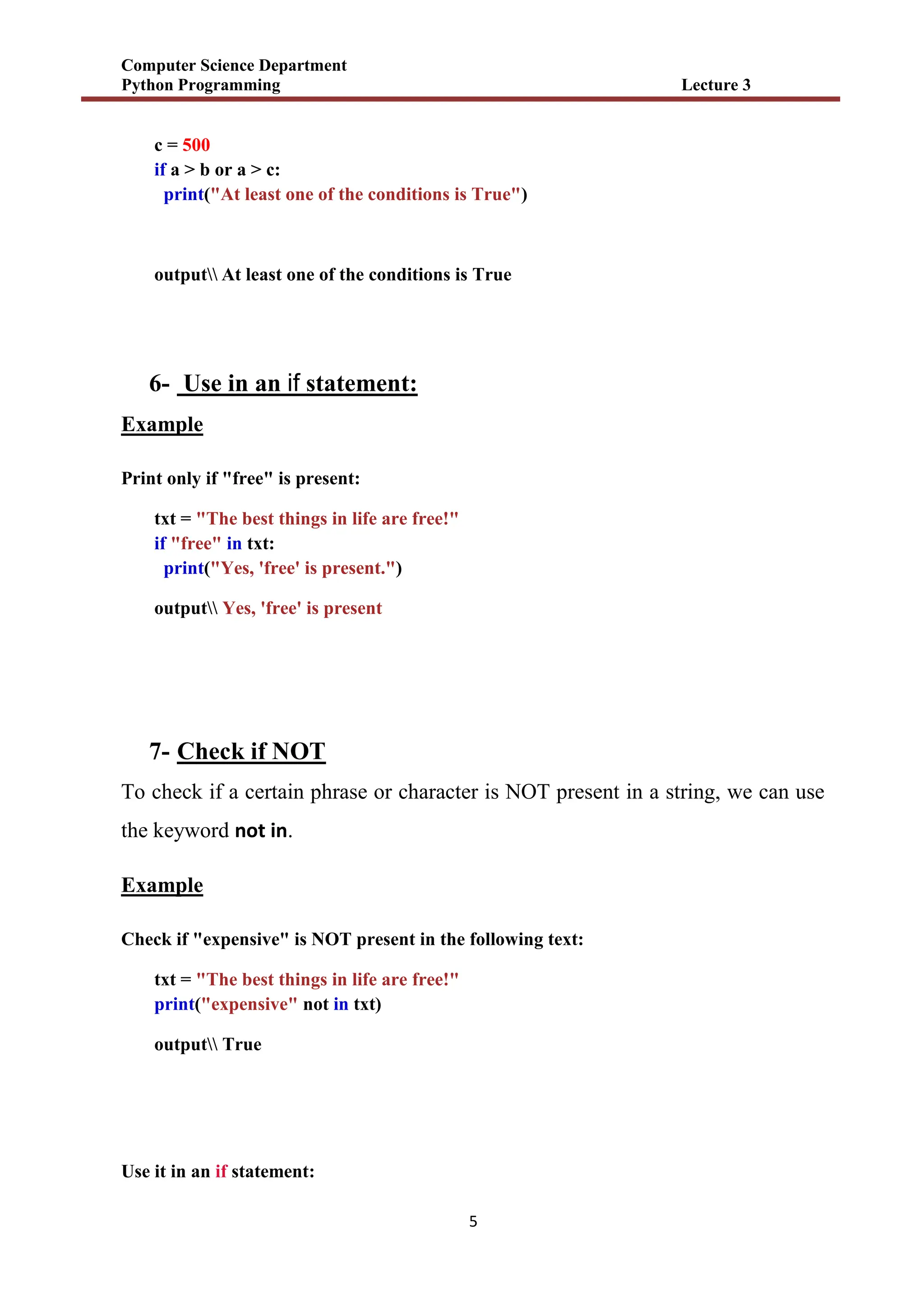 Computer Science Department
Python Programming Lecture 3
5
c = 500
if a > b or a > c:
print("At least one of the conditions is True")
output At least one of the conditions is True
6- Use in an if statement:
Example
Print only if "free" is present:
txt = "The best things in life are free!"
if "free" in txt:
print("Yes, 'free' is present.")
output Yes, 'free' is present
7- Check if NOT
To check if a certain phrase or character is NOT present in a string, we can use
the keyword not in.
Example
Check if "expensive" is NOT present in the following text:
txt = "The best things in life are free!"
print("expensive" not in txt)
output True
Use it in an if statement:
 