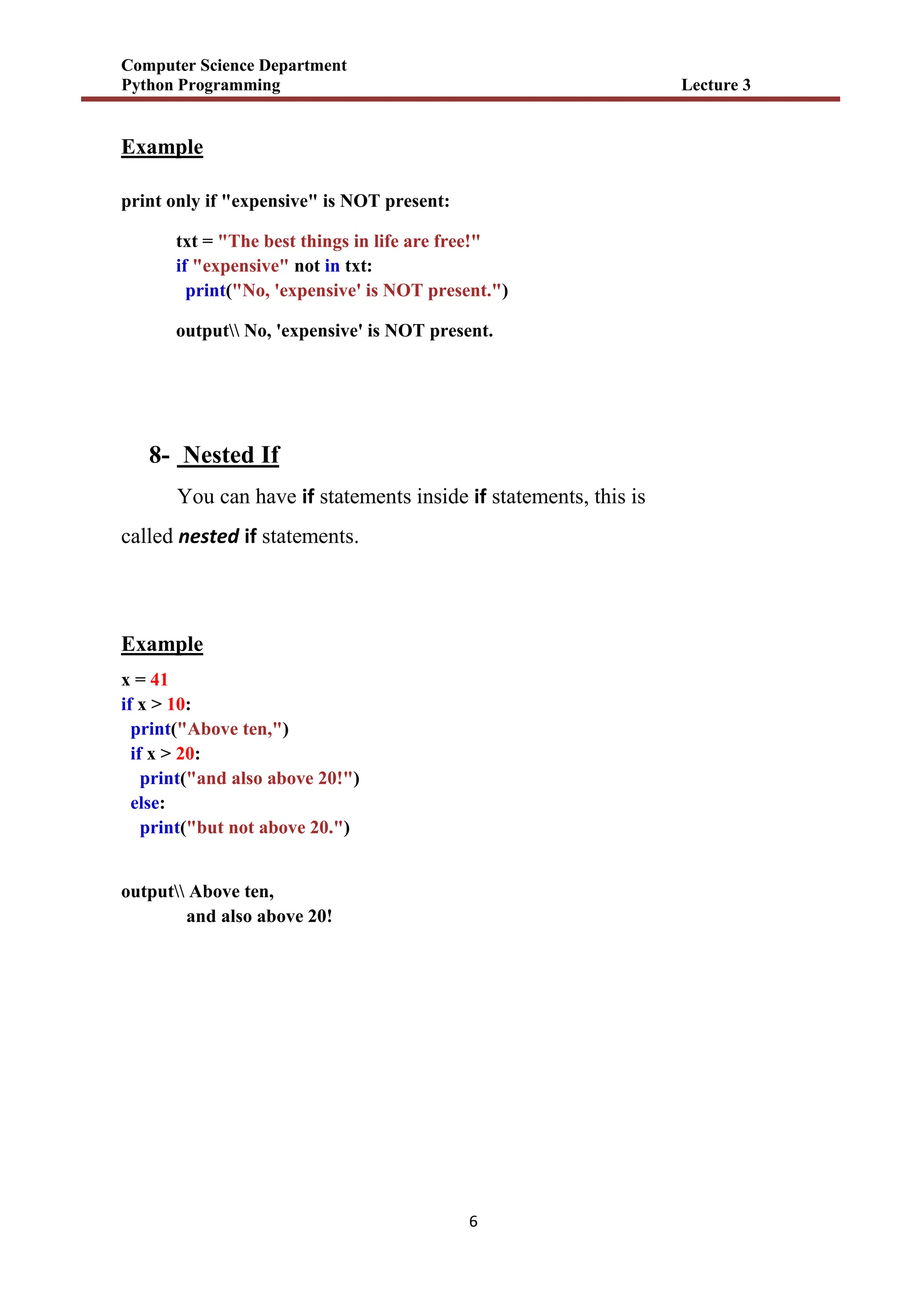 Computer Science Department
Python Programming Lecture 3
6
Example
print only if "expensive" is NOT present:
txt = "The best things in life are free!"
if "expensive" not in txt:
print("No, 'expensive' is NOT present.")
output No, 'expensive' is NOT present.
8- Nested If
You can have if statements inside if statements, this is
called nested if statements.
Example
x = 41
if x > 10:
print("Above ten,")
if x > 20:
print("and also above 20!")
else:
print("but not above 20.")
output Above ten,
and also above 20!
 