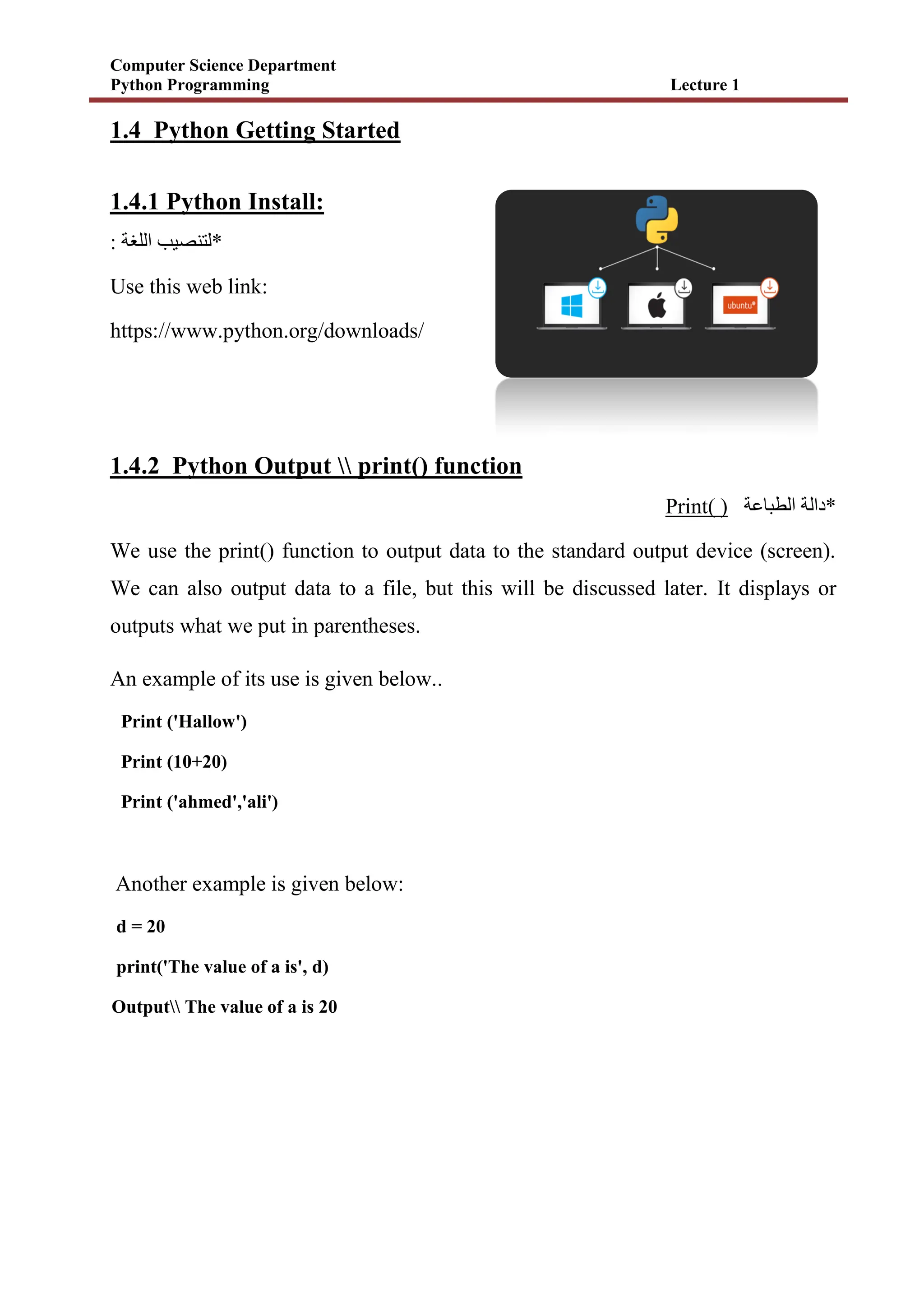 Computer Science Department
Python Programming Lecture 1
1.4 Python Getting Started
1.4.1 Python Install:
*
: ‫اللغة‬ ‫لتنصيب‬
Use this web link:
https://www.python.org/downloads/
1.4.2 Python Output  print() function
Print( ) ‫الطباعة‬ ‫*دالة‬
We use the print() function to output data to the standard output device (screen).
We can also output data to a file, but this will be discussed later. It displays or
outputs what we put in parentheses.
An example of its use is given below..
Print ('Hallow')
Print (10+20)
Print ('ahmed','ali')
Another example is given below:
d = 20
print('The value of a is', d)
Output The value of a is 20
 
