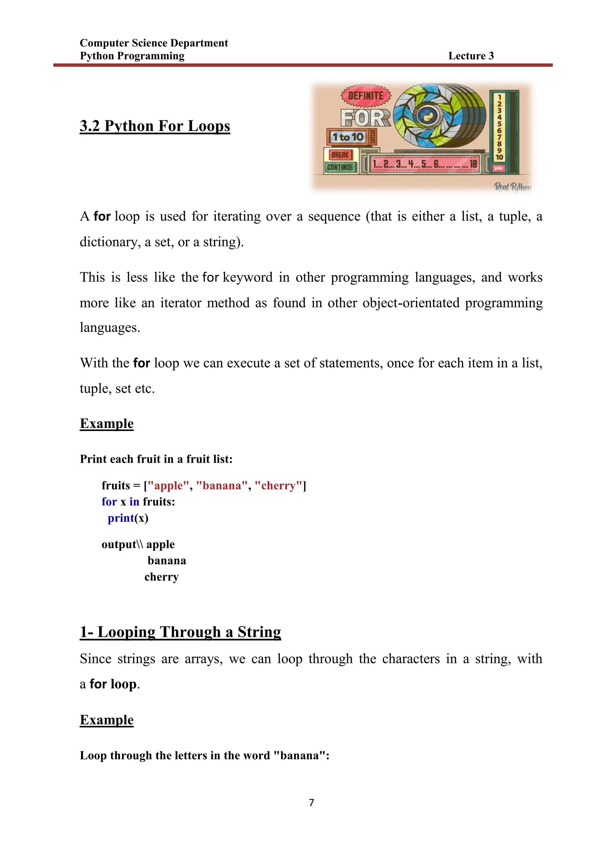 Computer Science Department
Python Programming Lecture 3
7
3.2 Python For Loops
A for loop is used for iterating over a sequence (that is either a list, a tuple, a
dictionary, a set, or a string).
This is less like the for keyword in other programming languages, and works
more like an iterator method as found in other object-orientated programming
languages.
With the for loop we can execute a set of statements, once for each item in a list,
tuple, set etc.
Example
Print each fruit in a fruit list:
fruits = ["apple", "banana", "cherry"]
for x in fruits:
print(x)
output apple
banana
cherry
1- Looping Through a String
Since strings are arrays, we can loop through the characters in a string, with
a for loop.
Example
Loop through the letters in the word "banana":
 
