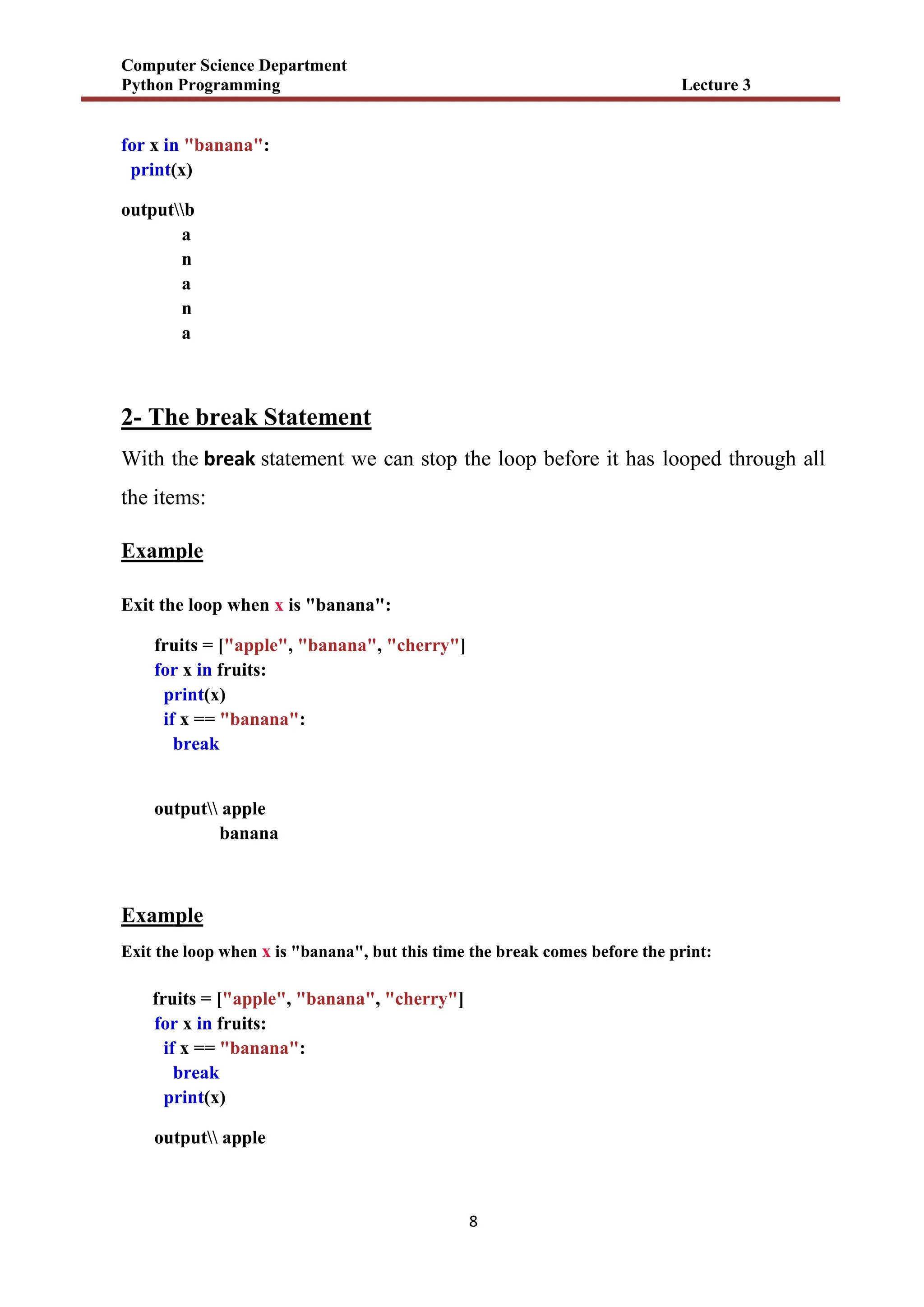Computer Science Department
Python Programming Lecture 3
8
for x in "banana":
print(x)
outputb
a
n
a
n
a
2- The break Statement
With the break statement we can stop the loop before it has looped through all
the items:
Example
Exit the loop when x is "banana":
fruits = ["apple", "banana", "cherry"]
for x in fruits:
print(x)
if x == "banana":
break
output apple
banana
Example
Exit the loop when x is "banana", but this time the break comes before the print:
fruits = ["apple", "banana", "cherry"]
for x in fruits:
if x == "banana":
break
print(x)
output apple
 