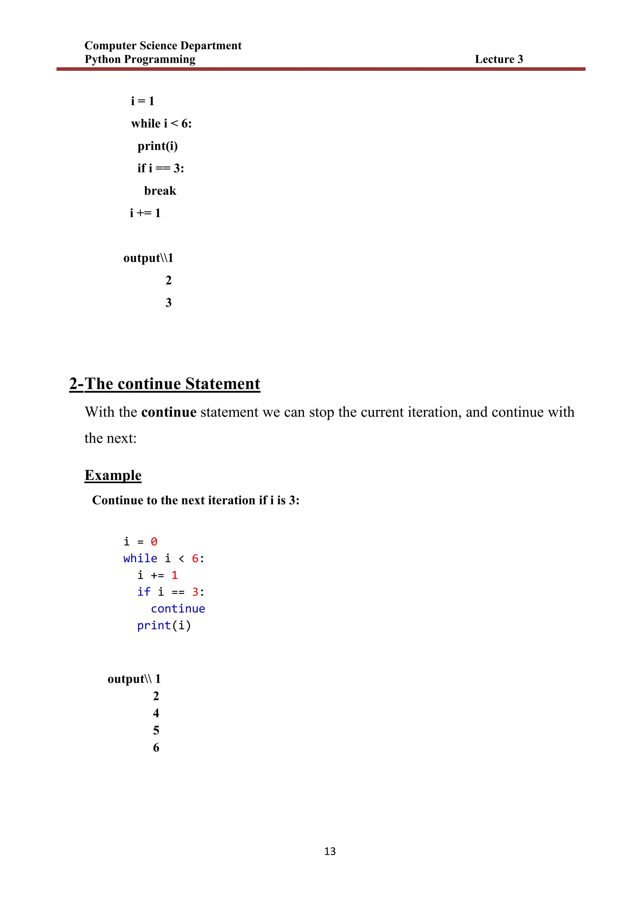 Computer Science Department
Python Programming Lecture 3
13
i = 1
while i < 6:
print(i)
if i == 3:
break
i += 1
output1
2
3
2-The continue Statement
With the continue statement we can stop the current iteration, and continue with
the next:
Example
Continue to the next iteration if i is 3:
i = 0
while i < 6:
i += 1
if i == 3:
continue
print(i)
output 1
2
4
5
6
 