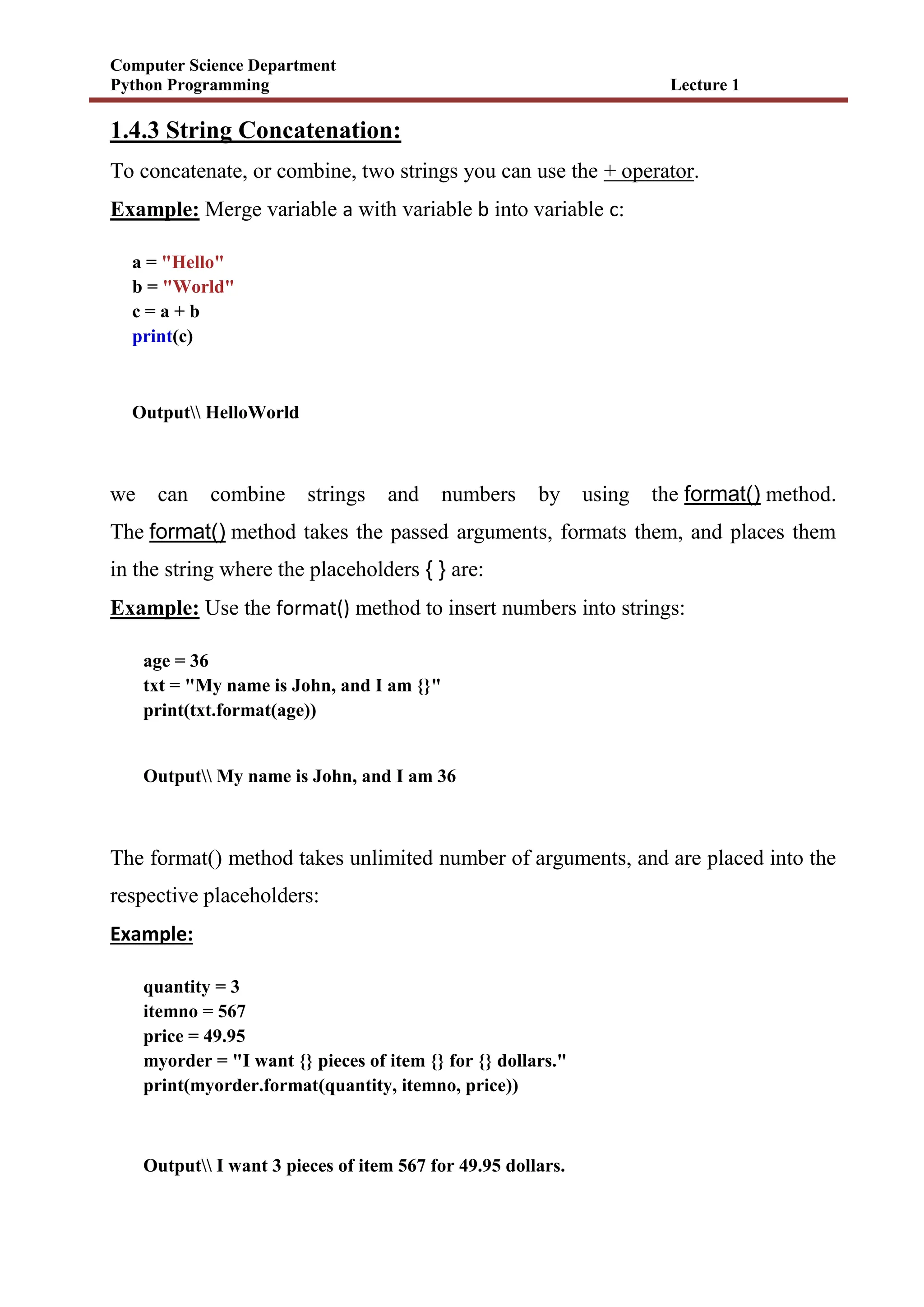 Computer Science Department
Python Programming Lecture 1
1.4.3 String Concatenation:
To concatenate, or combine, two strings you can use the + operator.
Example: Merge variable a with variable b into variable c:
a = "Hello"
b = "World"
c = a + b
print(c)
Output HelloWorld
we can combine strings and numbers by using the format() method.
The format() method takes the passed arguments, formats them, and places them
in the string where the placeholders { } are:
Example: Use the format() method to insert numbers into strings:
age = 36
txt = "My name is John, and I am {}"
print(txt.format(age))
Output My name is John, and I am 36
The format() method takes unlimited number of arguments, and are placed into the
respective placeholders:
Example:
quantity = 3
itemno = 567
price = 49.95
myorder = "I want {} pieces of item {} for {} dollars."
print(myorder.format(quantity, itemno, price))
Output I want 3 pieces of item 567 for 49.95 dollars.
 