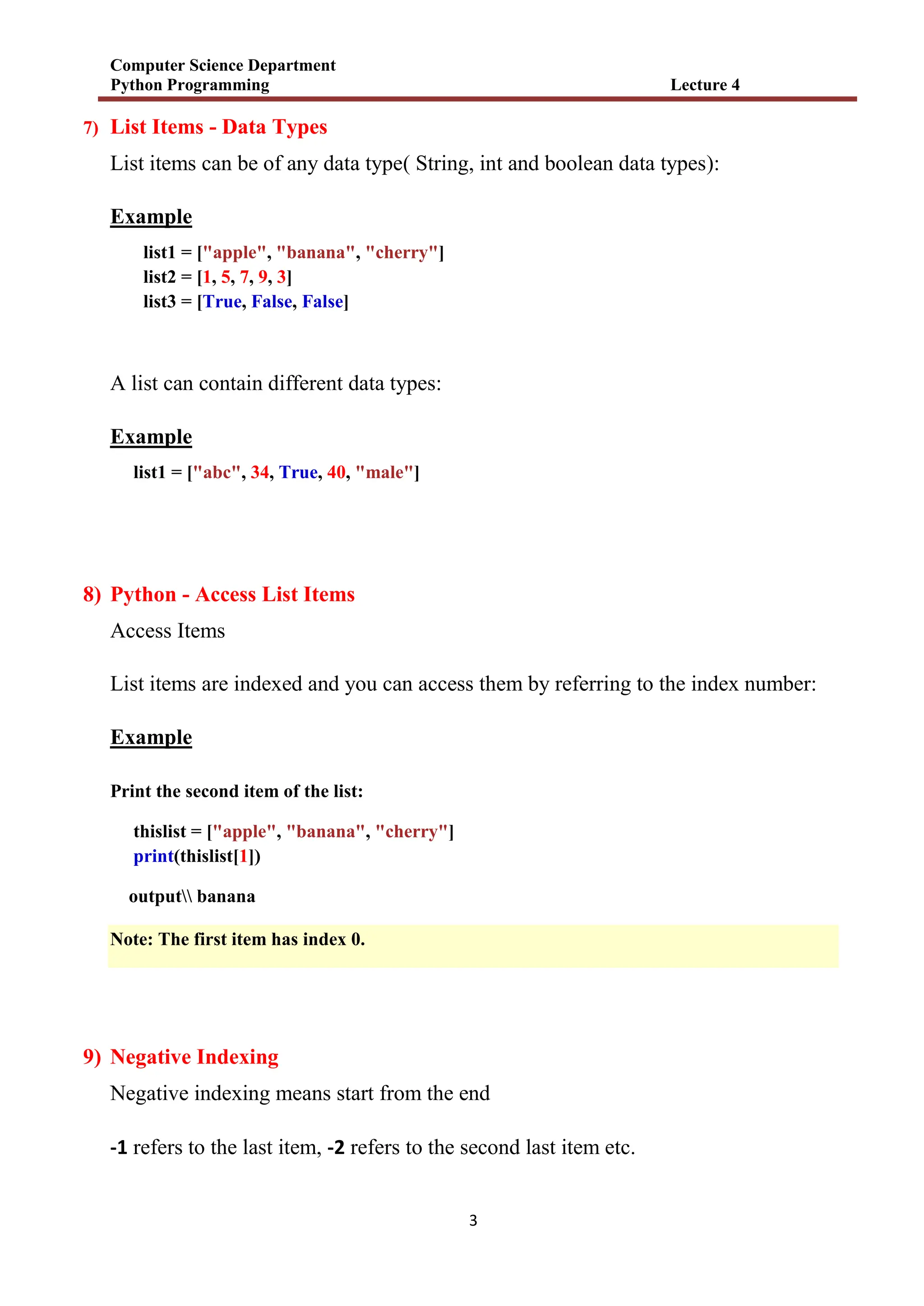 Computer Science Department
Python Programming Lecture 4
3
7) List Items - Data Types
List items can be of any data type( String, int and boolean data types):
Example
list1 = ["apple", "banana", "cherry"]
list2 = [1, 5, 7, 9, 3]
list3 = [True, False, False]
A list can contain different data types:
Example
list1 = ["abc", 34, True, 40, "male"]
8) Python - Access List Items
Access Items
List items are indexed and you can access them by referring to the index number:
Example
Print the second item of the list:
thislist = ["apple", "banana", "cherry"]
print(thislist[1])
output banana
Note: The first item has index 0.
9) Negative Indexing
Negative indexing means start from the end
-1 refers to the last item, -2 refers to the second last item etc.
 