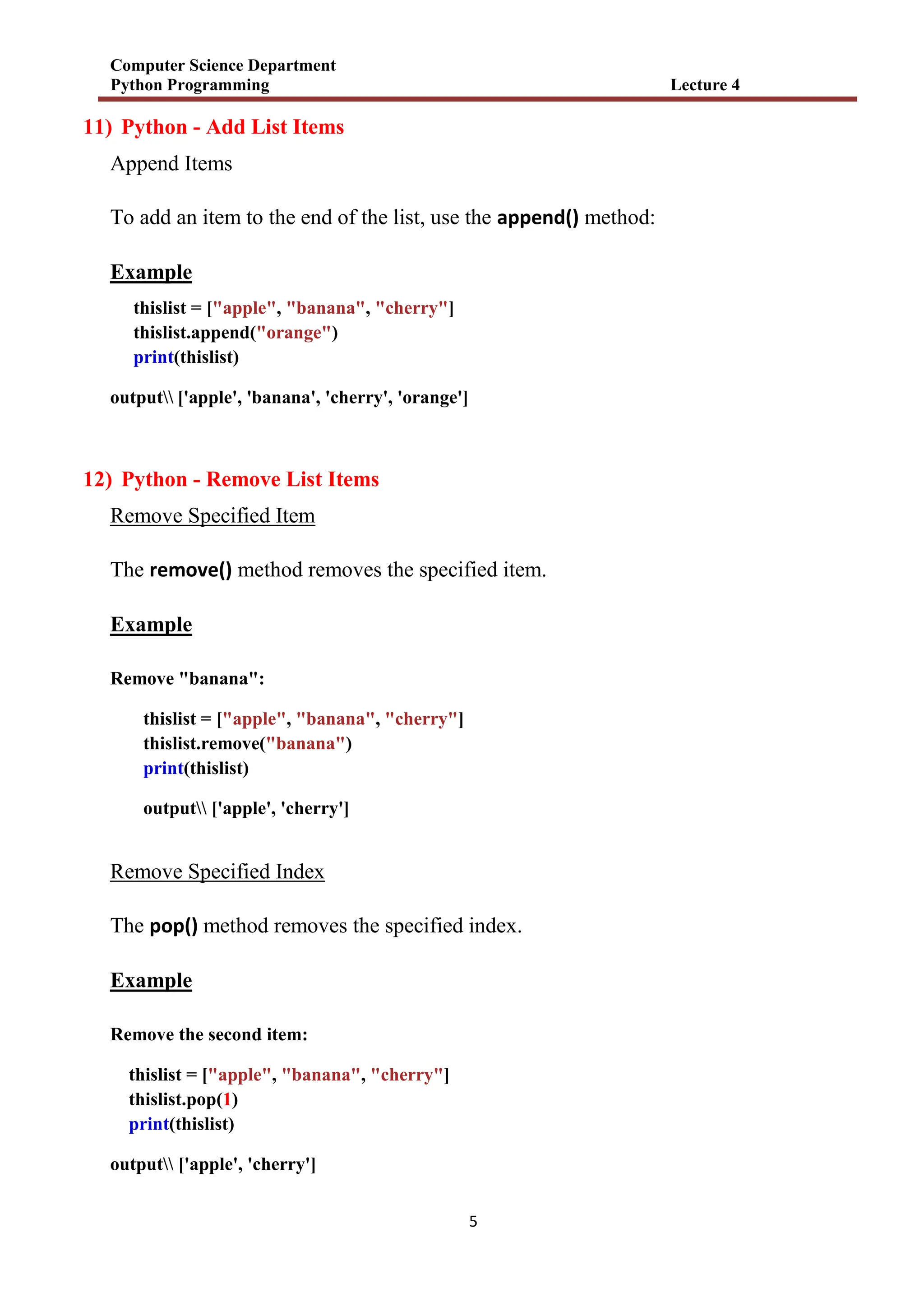 Computer Science Department
Python Programming Lecture 4
5
11) Python - Add List Items
Append Items
To add an item to the end of the list, use the append() method:
Example
thislist = ["apple", "banana", "cherry"]
thislist.append("orange")
print(thislist)
output ['apple', 'banana', 'cherry', 'orange']
12) Python - Remove List Items
Remove Specified Item
The remove() method removes the specified item.
Example
Remove "banana":
thislist = ["apple", "banana", "cherry"]
thislist.remove("banana")
print(thislist)
output ['apple', 'cherry']
Remove Specified Index
The pop() method removes the specified index.
Example
Remove the second item:
thislist = ["apple", "banana", "cherry"]
thislist.pop(1)
print(thislist)
output ['apple', 'cherry']
 