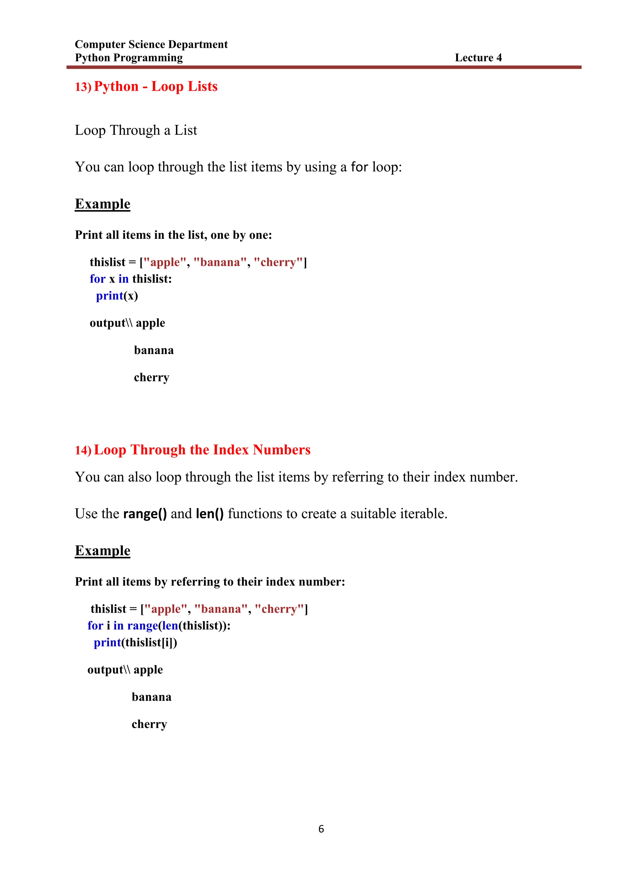 Computer Science Department
Python Programming Lecture 4
6
13) Python - Loop Lists
Loop Through a List
You can loop through the list items by using a for loop:
Example
Print all items in the list, one by one:
thislist = ["apple", "banana", "cherry"]
for x in thislist:
print(x)
output apple
banana
cherry
14) Loop Through the Index Numbers
You can also loop through the list items by referring to their index number.
Use the range() and len() functions to create a suitable iterable.
Example
Print all items by referring to their index number:
thislist = ["apple", "banana", "cherry"]
for i in range(len(thislist)):
print(thislist[i])
output apple
banana
cherry
 