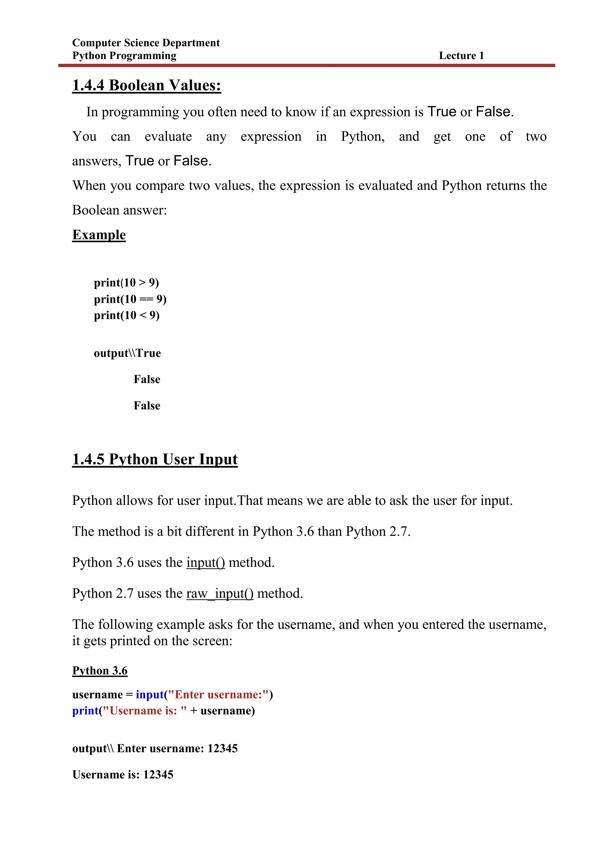 Computer Science Department
Python Programming Lecture 1
1.4.4 Boolean Values:
In programming you often need to know if an expression is True or False.
You can evaluate any expression in Python, and get one of two
answers, True or False.
When you compare two values, the expression is evaluated and Python returns the
Boolean answer:
Example
print(10 > 9)
print(10 == 9)
print(10 < 9)
outputTrue
False
False
1.4.5 Python User Input
Python allows for user input.That means we are able to ask the user for input.
The method is a bit different in Python 3.6 than Python 2.7.
Python 3.6 uses the input() method.
Python 2.7 uses the raw_input() method.
The following example asks for the username, and when you entered the username,
it gets printed on the screen:
Python 3.6
username = input("Enter username:")
print("Username is: " + username)
output Enter username: 12345
Username is: 12345
 