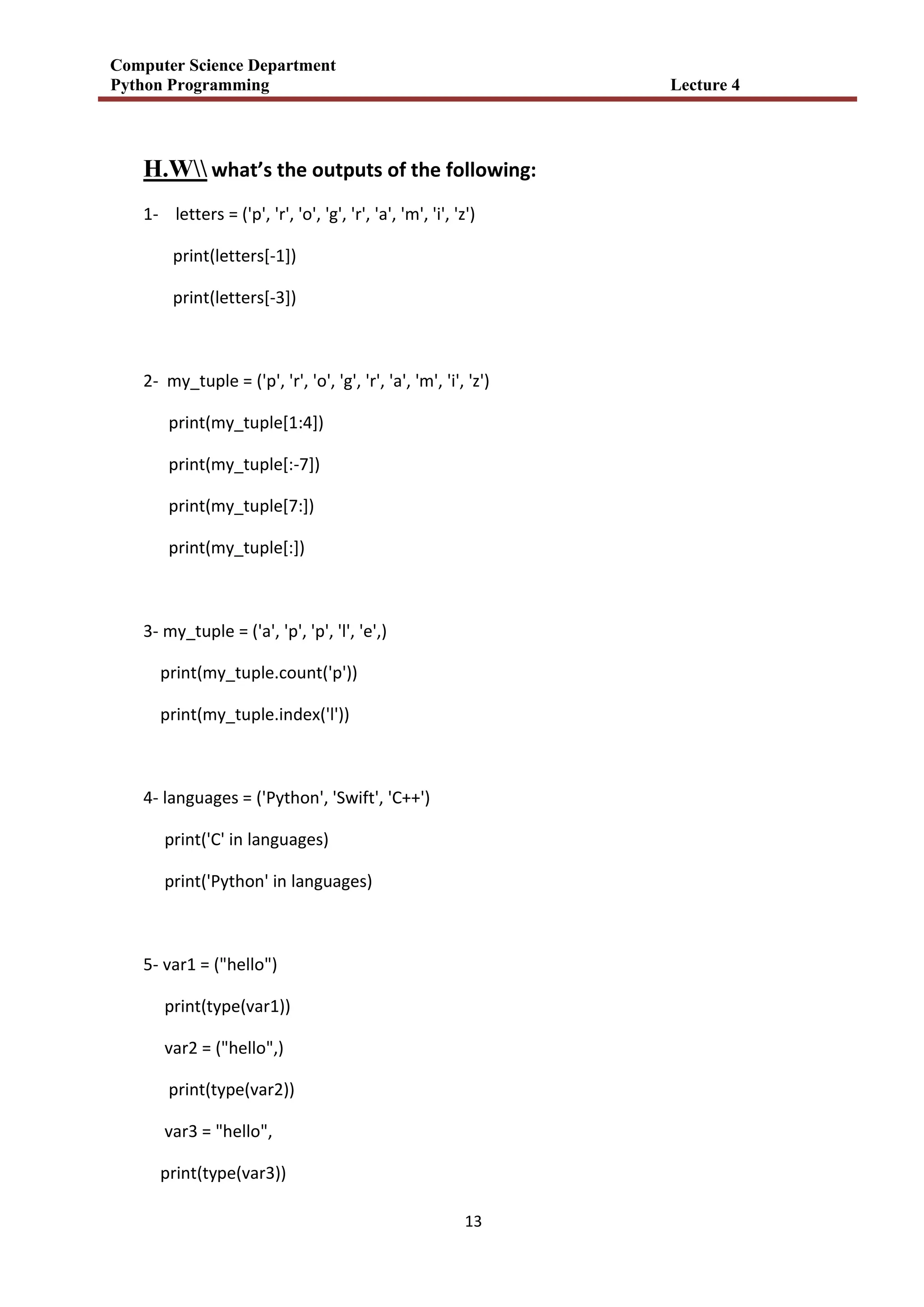 Computer Science Department
Python Programming Lecture 4
13
H.W what’s the outputs of the following:
1- letters = ('p', 'r', 'o', 'g', 'r', 'a', 'm', 'i', 'z')
print(letters[-1])
print(letters[-3])
2- my_tuple = ('p', 'r', 'o', 'g', 'r', 'a', 'm', 'i', 'z')
print(my_tuple[1:4])
print(my_tuple[:-7])
print(my_tuple[7:])
print(my_tuple[:])
3- my_tuple = ('a', 'p', 'p', 'l', 'e',)
print(my_tuple.count('p'))
print(my_tuple.index('l'))
4- languages = ('Python', 'Swift', 'C++')
print('C' in languages)
print('Python' in languages)
5- var1 = ("hello")
print(type(var1))
var2 = ("hello",)
print(type(var2))
var3 = "hello",
print(type(var3))
 