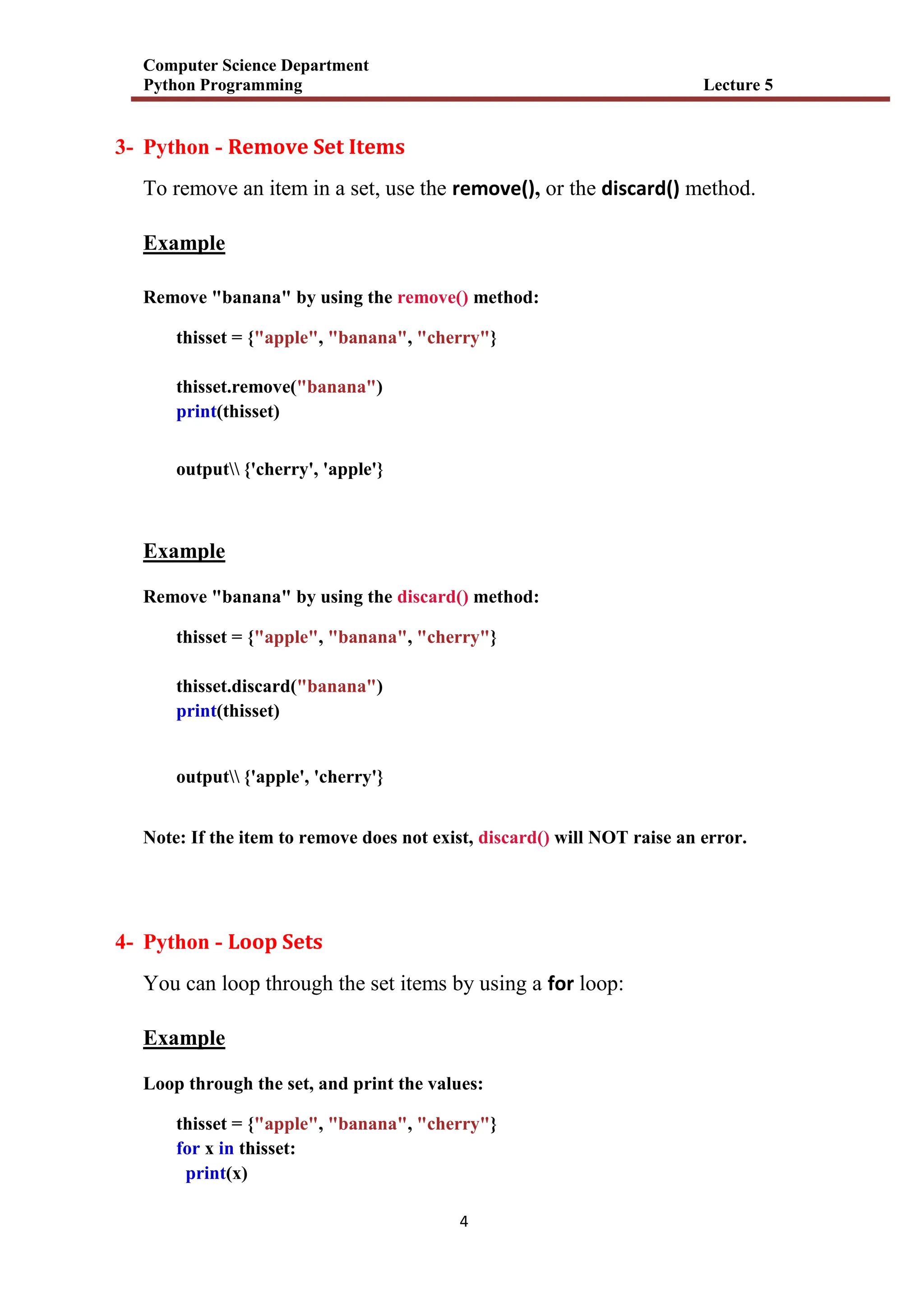 Computer Science Department
Python Programming Lecture 5
4
3- Python - Remove Set Items
To remove an item in a set, use the remove(), or the discard() method.
Example
Remove "banana" by using the remove() method:
thisset = {"apple", "banana", "cherry"}
thisset.remove("banana")
print(thisset)
output {'cherry', 'apple'}
Example
Remove "banana" by using the discard() method:
thisset = {"apple", "banana", "cherry"}
thisset.discard("banana")
print(thisset)
output {'apple', 'cherry'}
Note: If the item to remove does not exist, discard() will NOT raise an error.
4- Python - Loop Sets
You can loop through the set items by using a for loop:
Example
Loop through the set, and print the values:
thisset = {"apple", "banana", "cherry"}
for x in thisset:
print(x)
 
