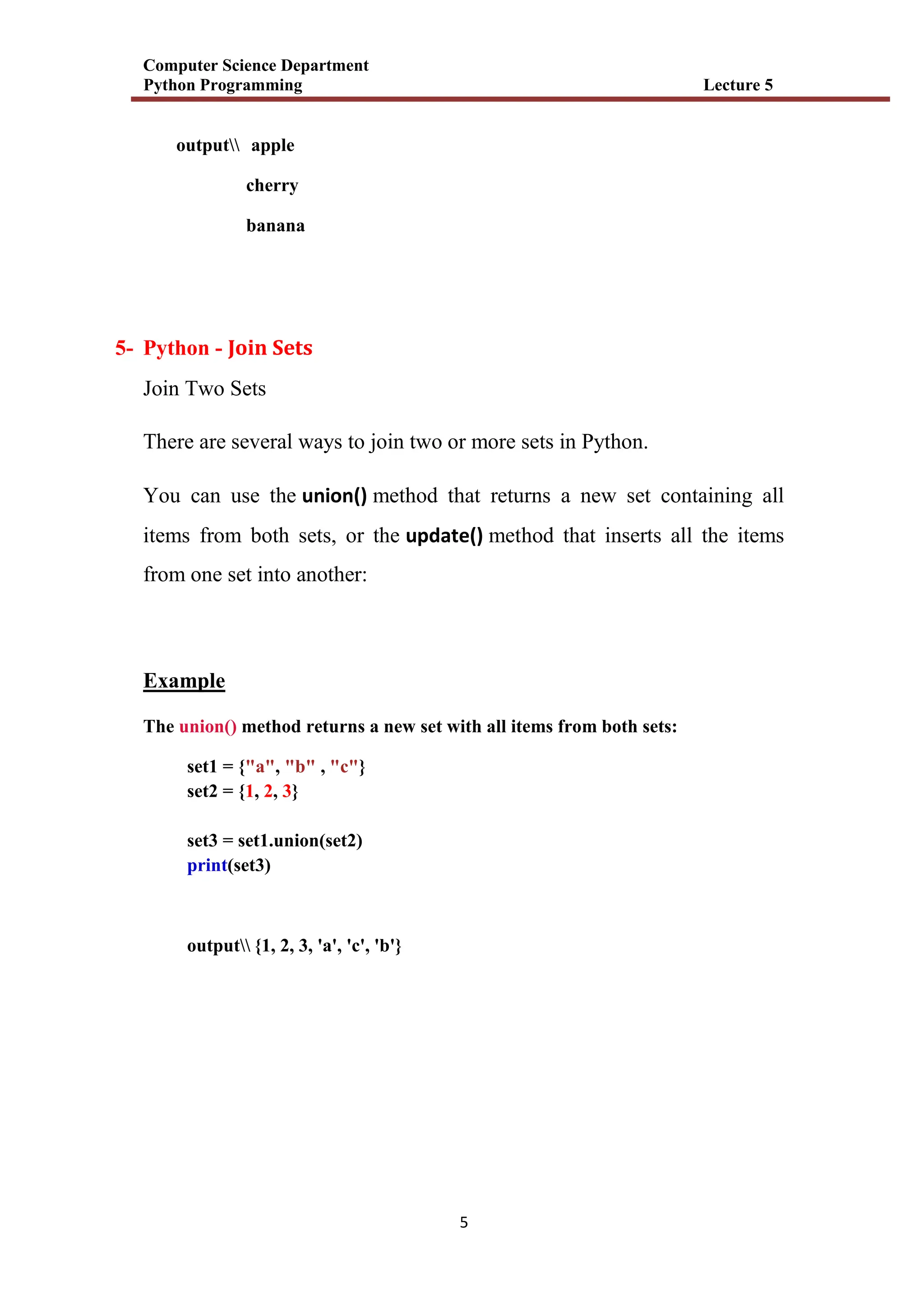 Computer Science Department
Python Programming Lecture 5
5
output apple
cherry
banana
5- Python - Join Sets
Join Two Sets
There are several ways to join two or more sets in Python.
You can use the union() method that returns a new set containing all
items from both sets, or the update() method that inserts all the items
from one set into another:
Example
The union() method returns a new set with all items from both sets:
set1 = {"a", "b" , "c"}
set2 = {1, 2, 3}
set3 = set1.union(set2)
print(set3)
output {1, 2, 3, 'a', 'c', 'b'}
 