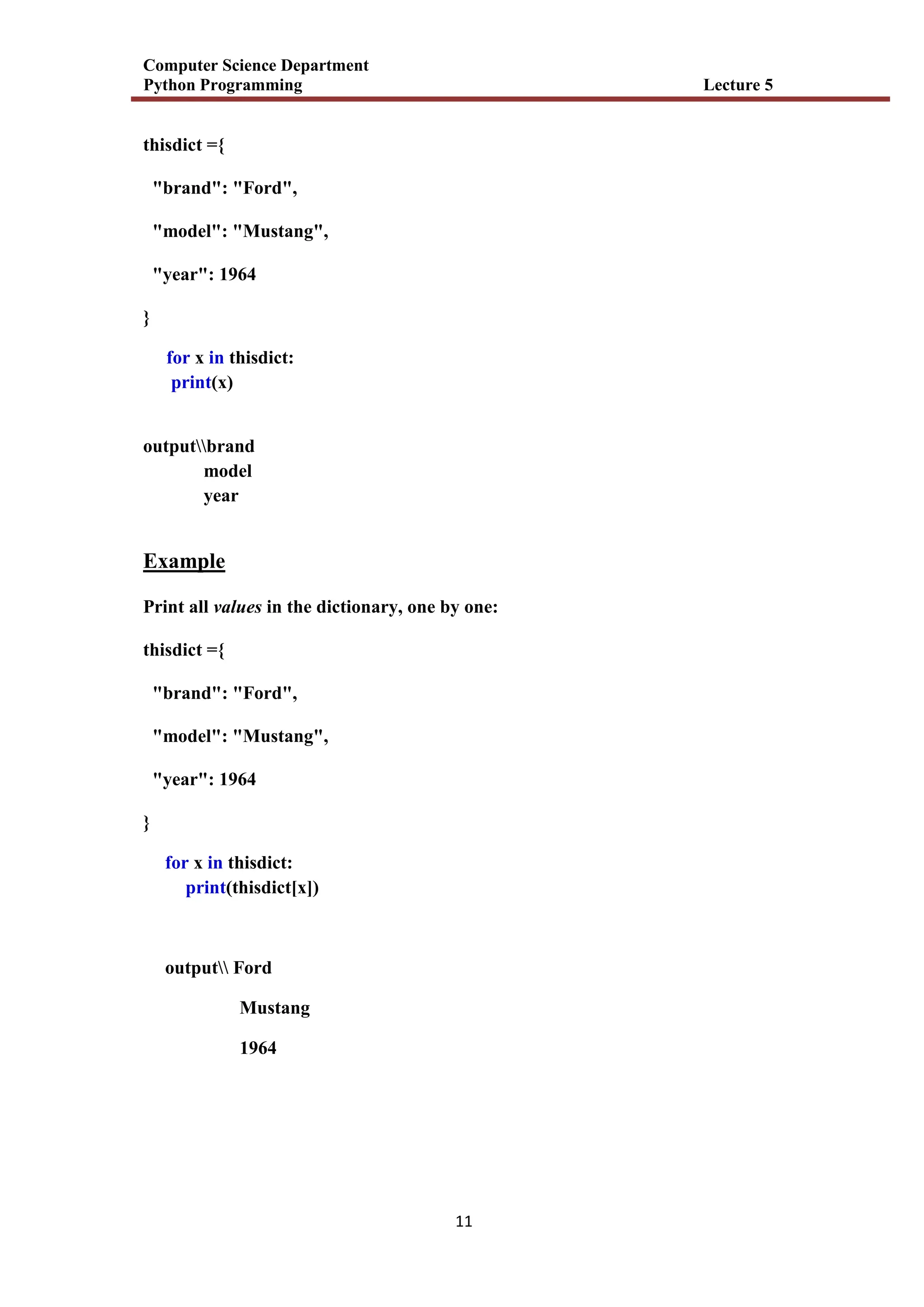 Computer Science Department
Python Programming Lecture 5
11
thisdict ={
"brand": "Ford",
"model": "Mustang",
"year": 1964
}
for x in thisdict:
print(x)
outputbrand
model
year
Example
Print all values in the dictionary, one by one:
thisdict ={
"brand": "Ford",
"model": "Mustang",
"year": 1964
}
for x in thisdict:
print(thisdict[x])
output Ford
Mustang
1964
 