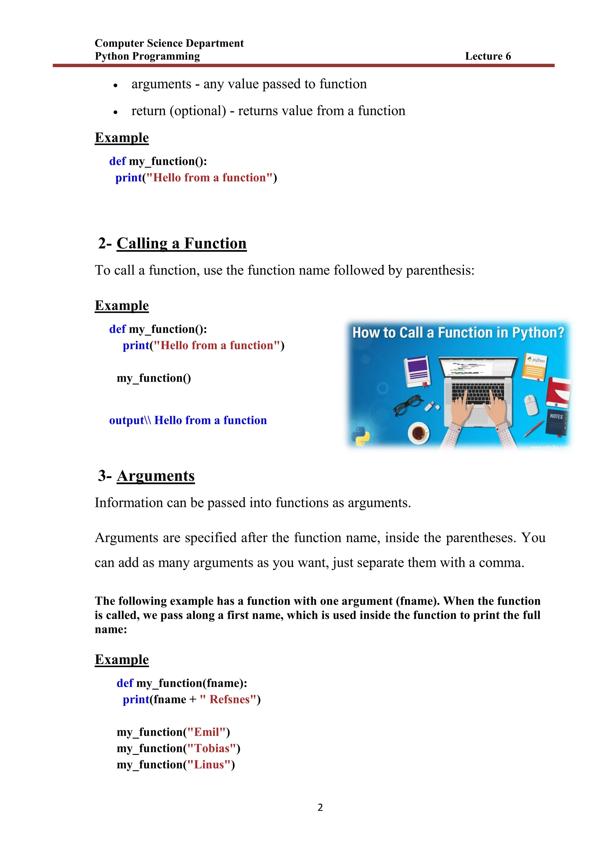 Computer Science Department
Python Programming Lecture 6
2
 arguments - any value passed to function
 return (optional) - returns value from a function
Example
def my_function():
print("Hello from a function")
2- Calling a Function
To call a function, use the function name followed by parenthesis:
Example
def my_function():
print("Hello from a function")
my_function()
output Hello from a function
3- Arguments
Information can be passed into functions as arguments.
Arguments are specified after the function name, inside the parentheses. You
can add as many arguments as you want, just separate them with a comma.
The following example has a function with one argument (fname). When the function
is called, we pass along a first name, which is used inside the function to print the full
name:
Example
def my_function(fname):
print(fname + " Refsnes")
my_function("Emil")
my_function("Tobias")
my_function("Linus")
 