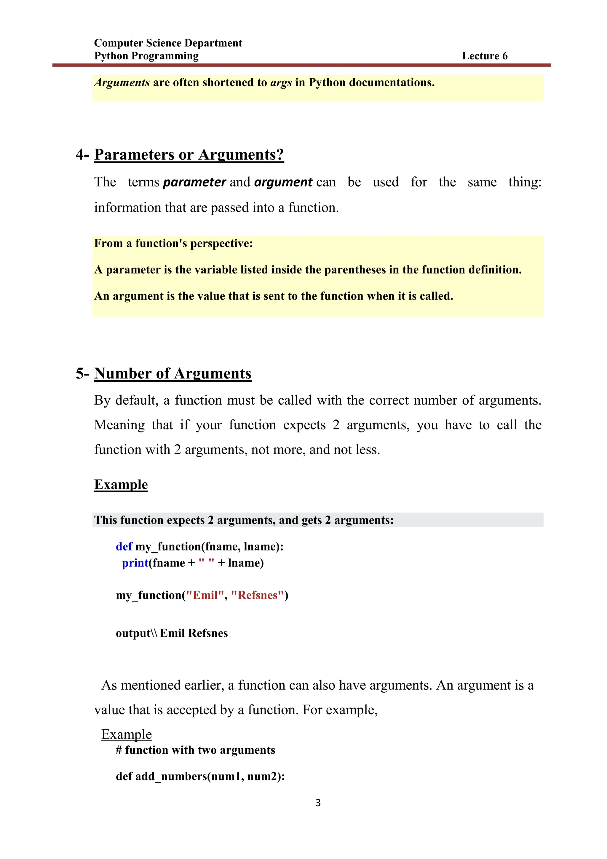 Computer Science Department
Python Programming Lecture 6
3
Arguments are often shortened to args in Python documentations.
4- Parameters or Arguments?
The terms parameter and argument can be used for the same thing:
information that are passed into a function.
From a function's perspective:
A parameter is the variable listed inside the parentheses in the function definition.
An argument is the value that is sent to the function when it is called.
5- Number of Arguments
By default, a function must be called with the correct number of arguments.
Meaning that if your function expects 2 arguments, you have to call the
function with 2 arguments, not more, and not less.
Example
This function expects 2 arguments, and gets 2 arguments:
def my_function(fname, lname):
print(fname + " " + lname)
my_function("Emil", "Refsnes")
output Emil Refsnes
As mentioned earlier, a function can also have arguments. An argument is a
value that is accepted by a function. For example,
Example
# function with two arguments
def add_numbers(num1, num2):
 