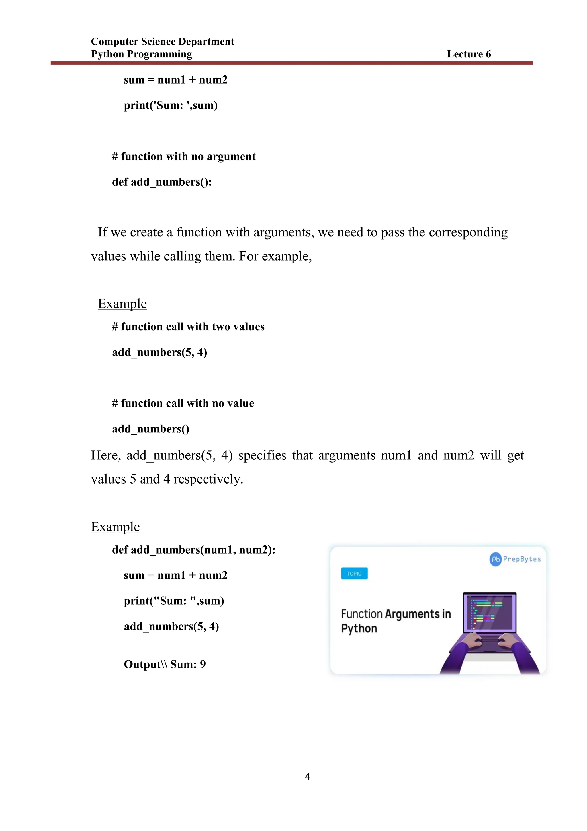 Computer Science Department
Python Programming Lecture 6
4
sum = num1 + num2
print('Sum: ',sum)
# function with no argument
def add_numbers():
If we create a function with arguments, we need to pass the corresponding
values while calling them. For example,
Example
# function call with two values
add_numbers(5, 4)
# function call with no value
add_numbers()
Here, add_numbers(5, 4) specifies that arguments num1 and num2 will get
values 5 and 4 respectively.
Example
def add_numbers(num1, num2):
sum = num1 + num2
print("Sum: ",sum)
add_numbers(5, 4)
Output Sum: 9
 