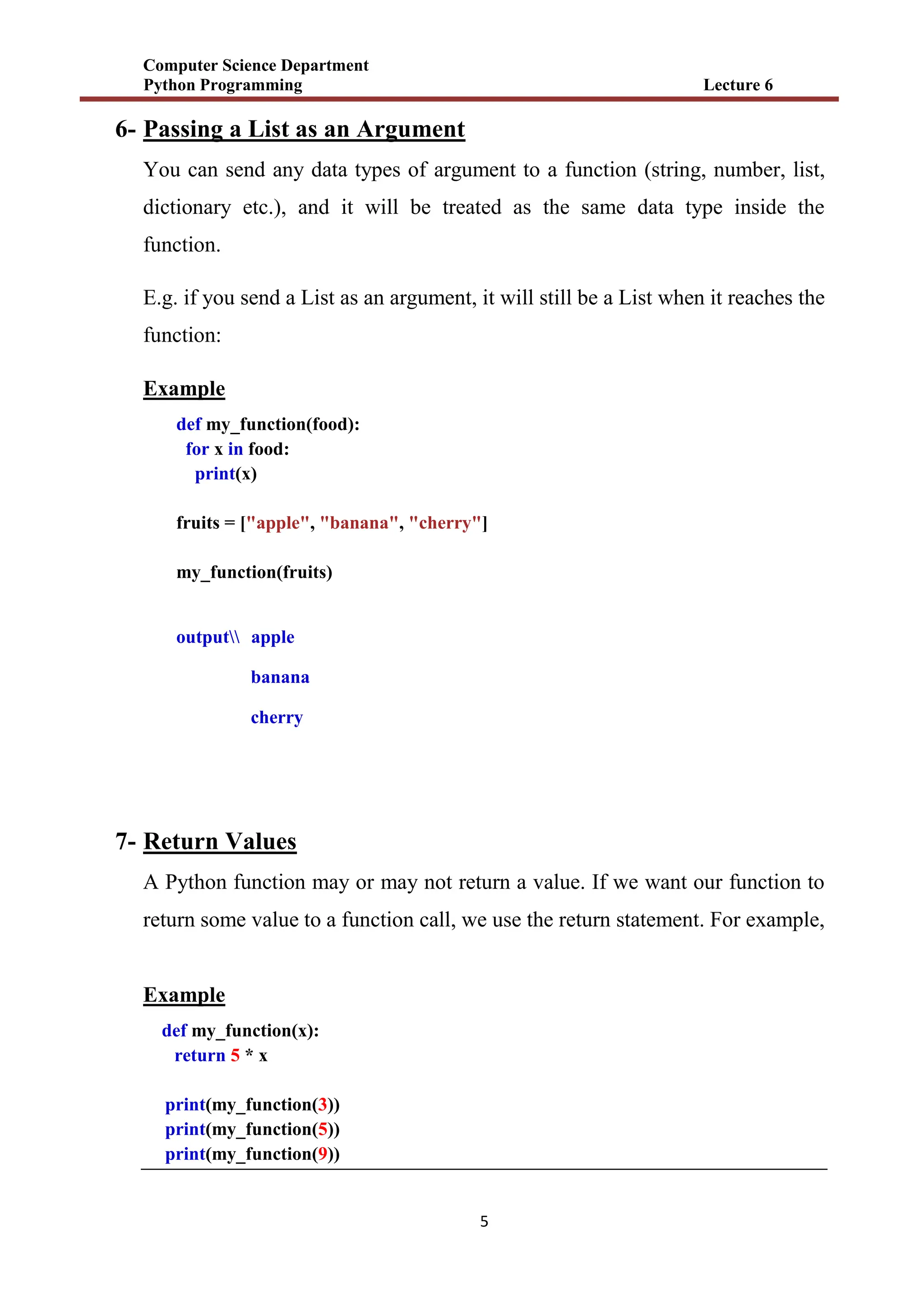 Computer Science Department
Python Programming Lecture 6
5
6- Passing a List as an Argument
You can send any data types of argument to a function (string, number, list,
dictionary etc.), and it will be treated as the same data type inside the
function.
E.g. if you send a List as an argument, it will still be a List when it reaches the
function:
Example
def my_function(food):
for x in food:
print(x)
fruits = ["apple", "banana", "cherry"]
my_function(fruits)
output apple
banana
cherry
7- Return Values
A Python function may or may not return a value. If we want our function to
return some value to a function call, we use the return statement. For example,
Example
def my_function(x):
return 5 * x
print(my_function(3))
print(my_function(5))
print(my_function(9))
 