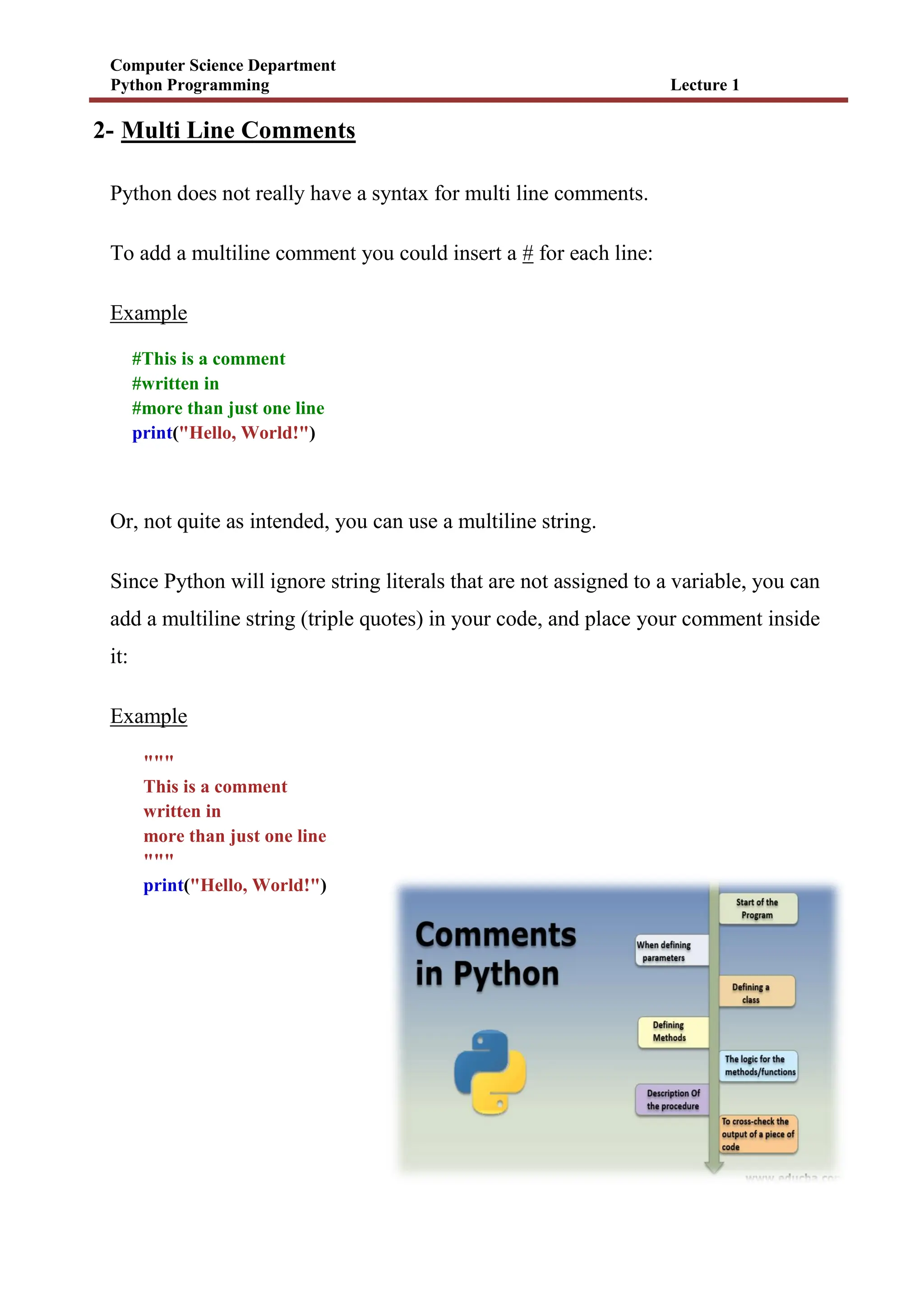 Computer Science Department
Python Programming Lecture 1
2- Multi Line Comments
Python does not really have a syntax for multi line comments.
To add a multiline comment you could insert a # for each line:
Example
#This is a comment
#written in
#more than just one line
print("Hello, World!")
Or, not quite as intended, you can use a multiline string.
Since Python will ignore string literals that are not assigned to a variable, you can
add a multiline string (triple quotes) in your code, and place your comment inside
it:
Example
"""
This is a comment
written in
more than just one line
"""
print("Hello, World!")
 