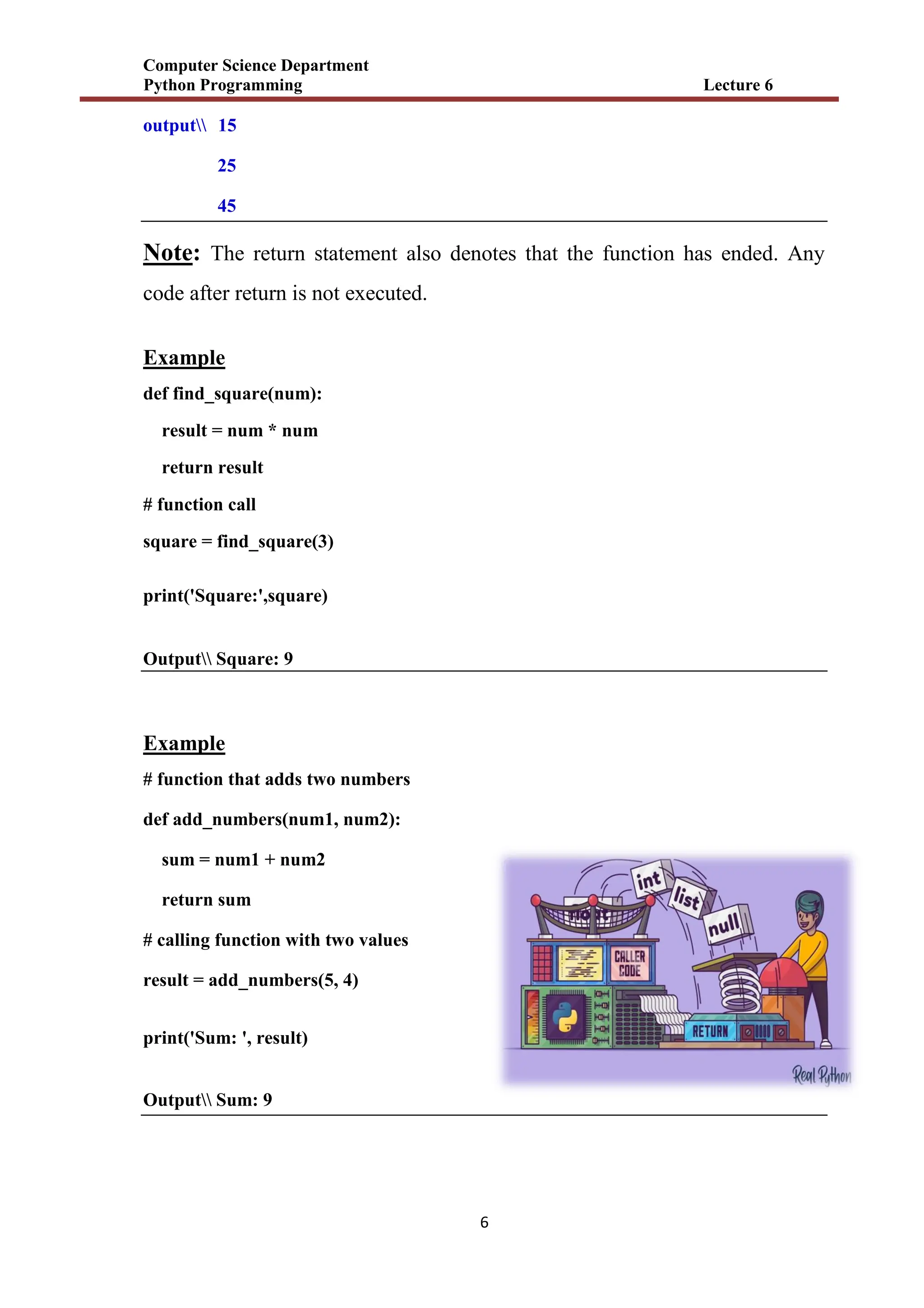 Computer Science Department
Python Programming Lecture 6
6
output 15
25
45
Note: The return statement also denotes that the function has ended. Any
code after return is not executed.
Example
def find_square(num):
result = num * num
return result
# function call
square = find_square(3)
print('Square:',square)
Output Square: 9
Example
# function that adds two numbers
def add_numbers(num1, num2):
sum = num1 + num2
return sum
# calling function with two values
result = add_numbers(5, 4)
print('Sum: ', result)
Output Sum: 9
 