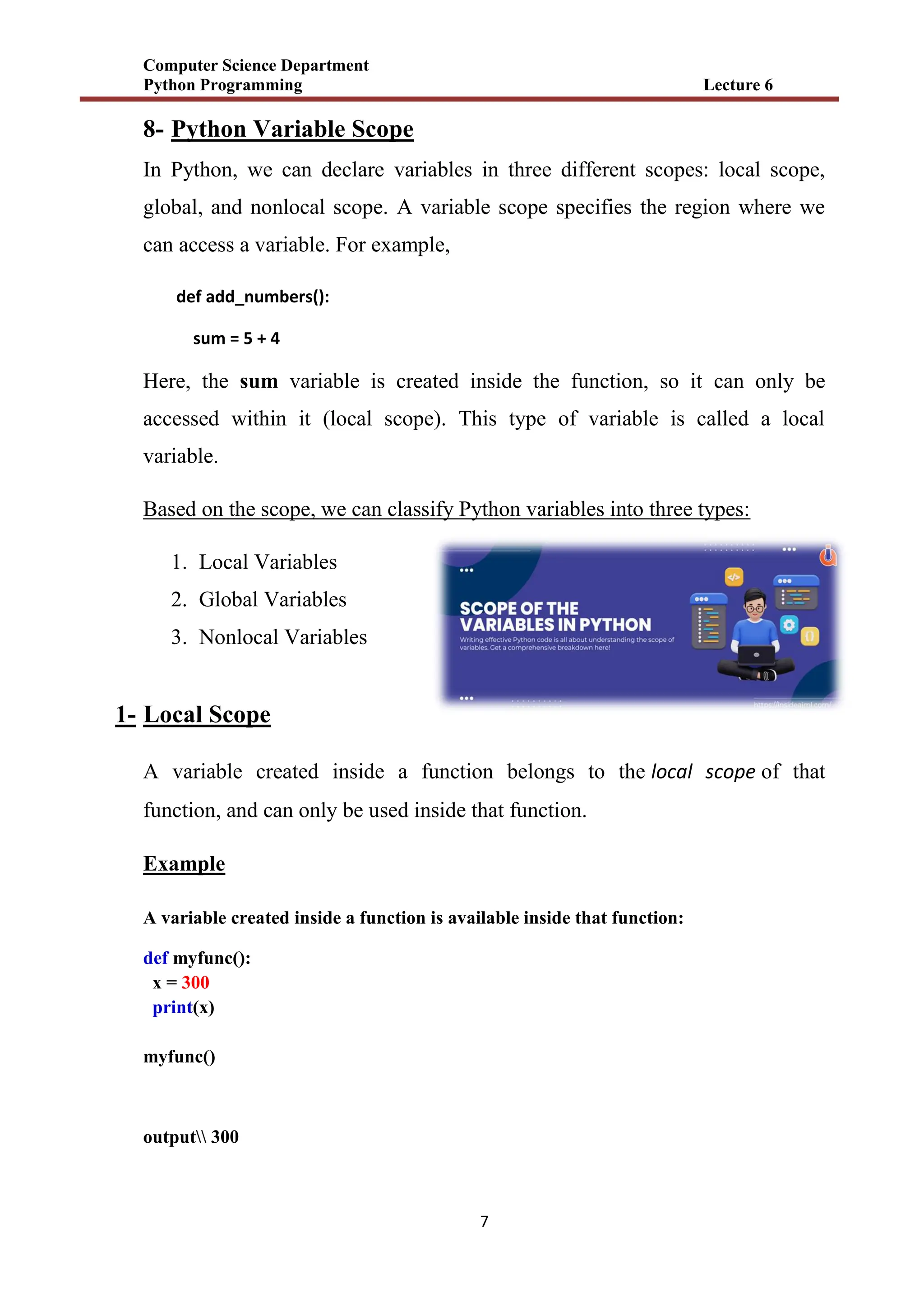 Computer Science Department
Python Programming Lecture 6
7
8- Python Variable Scope
In Python, we can declare variables in three different scopes: local scope,
global, and nonlocal scope. A variable scope specifies the region where we
can access a variable. For example,
def add_numbers():
sum = 5 + 4
Here, the sum variable is created inside the function, so it can only be
accessed within it (local scope). This type of variable is called a local
variable.
Based on the scope, we can classify Python variables into three types:
1. Local Variables
2. Global Variables
3. Nonlocal Variables
1- Local Scope
A variable created inside a function belongs to the local scope of that
function, and can only be used inside that function.
Example
A variable created inside a function is available inside that function:
def myfunc():
x = 300
print(x)
myfunc()
output 300
 