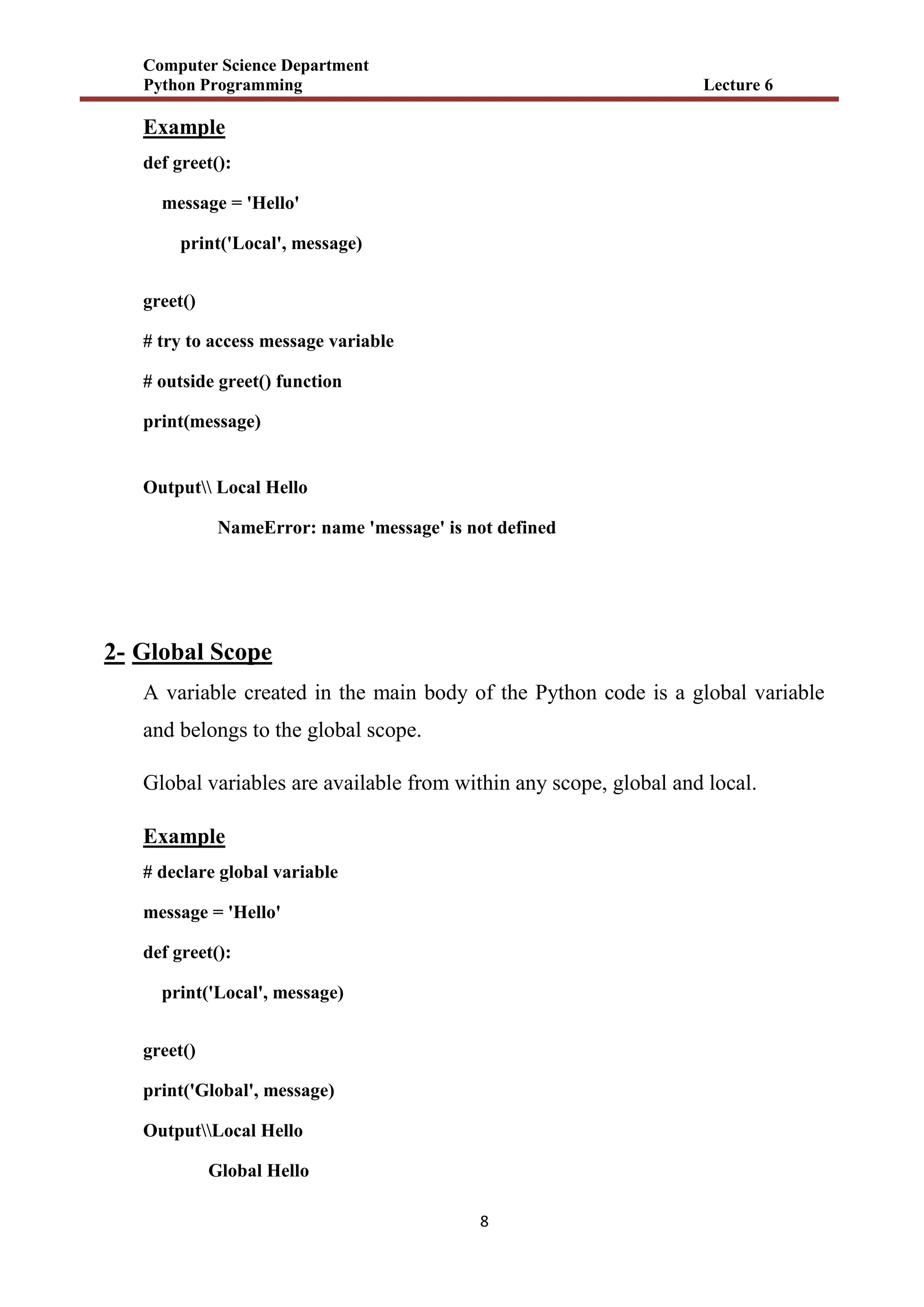 Computer Science Department
Python Programming Lecture 6
8
Example
def greet():
message = 'Hello'
print('Local', message)
greet()
# try to access message variable
# outside greet() function
print(message)
Output Local Hello
NameError: name 'message' is not defined
2- Global Scope
A variable created in the main body of the Python code is a global variable
and belongs to the global scope.
Global variables are available from within any scope, global and local.
Example
# declare global variable
message = 'Hello'
def greet():
print('Local', message)
greet()
print('Global', message)
OutputLocal Hello
Global Hello
 