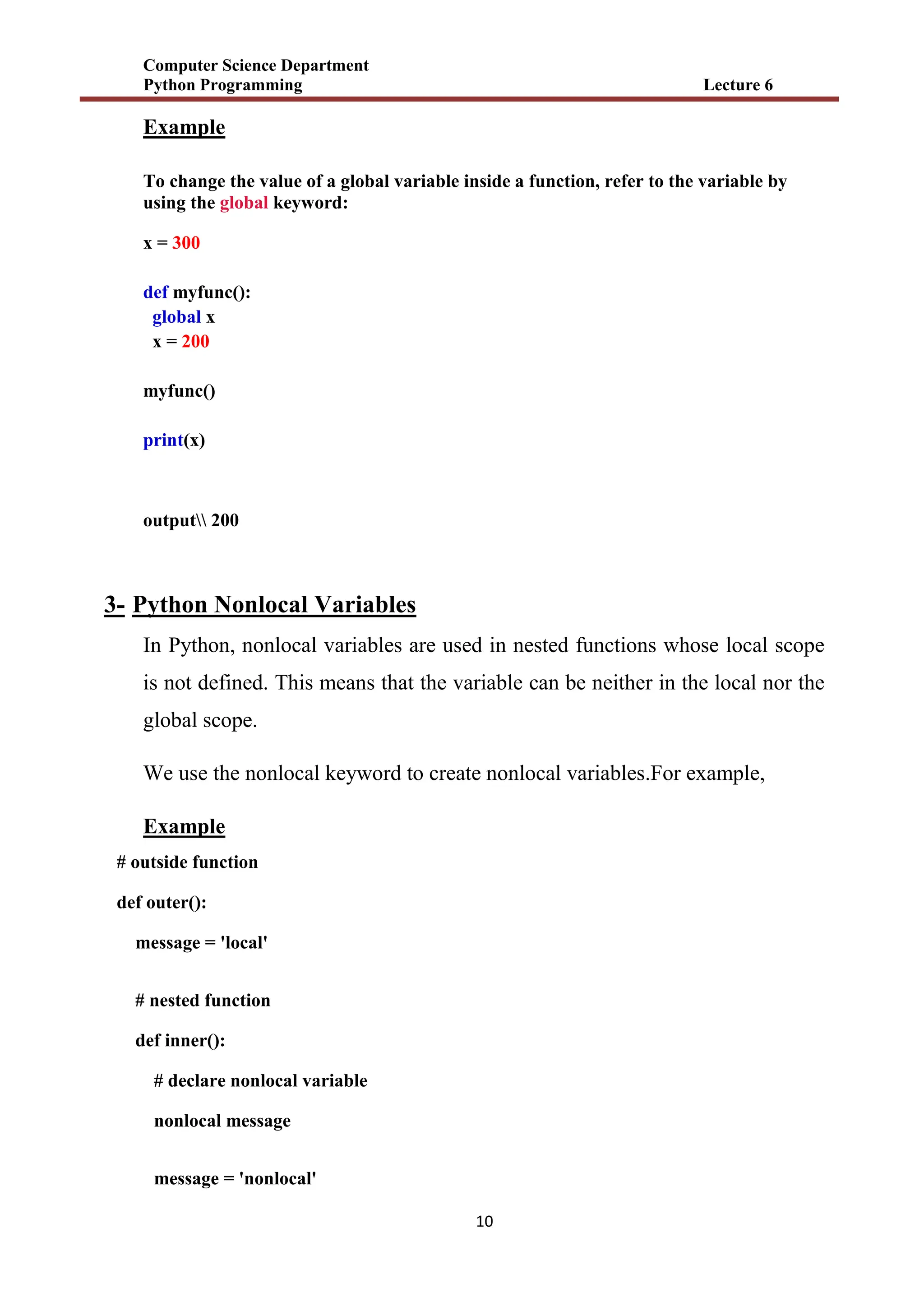 Computer Science Department
Python Programming Lecture 6
11
Example
To change the value of a global variable inside a function, refer to the variable by
using the global keyword:
x = 300
def myfunc():
global x
x = 200
myfunc()
print(x)
output 200
3- Python Nonlocal Variables
In Python, nonlocal variables are used in nested functions whose local scope
is not defined. This means that the variable can be neither in the local nor the
global scope.
We use the nonlocal keyword to create nonlocal variables.For example,
Example
# outside function
def outer():
message = 'local'
# nested function
def inner():
# declare nonlocal variable
nonlocal message
message = 'nonlocal'
 