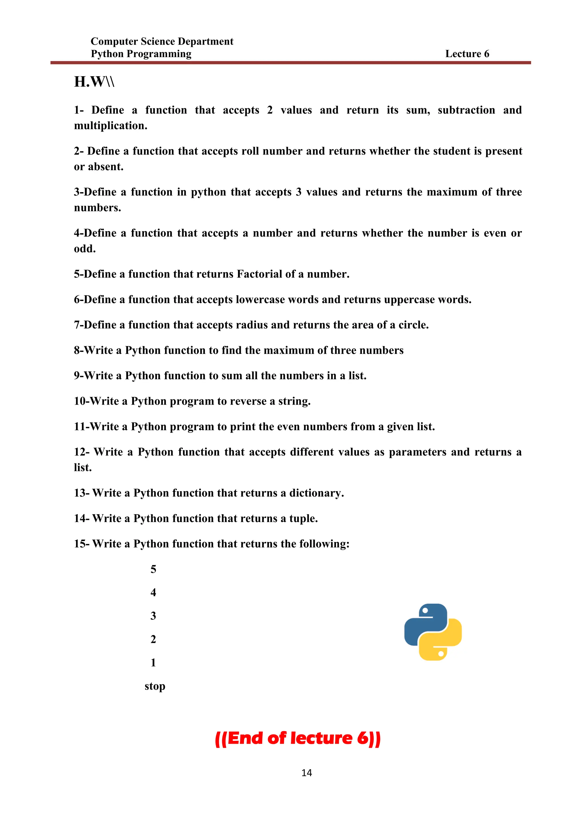 Computer Science Department
Python Programming Lecture 6
14
H.W
1- Define a function that accepts 2 values and return its sum, subtraction and
multiplication.
2- Define a function that accepts roll number and returns whether the student is present
or absent.
3-Define a function in python that accepts 3 values and returns the maximum of three
numbers.
4-Define a function that accepts a number and returns whether the number is even or
odd.
5-Define a function that returns Factorial of a number.
6-Define a function that accepts lowercase words and returns uppercase words.
7-Define a function that accepts radius and returns the area of a circle.
8-Write a Python function to find the maximum of three numbers
9-Write a Python function to sum all the numbers in a list.
10-Write a Python program to reverse a string.
11-Write a Python program to print the even numbers from a given list.
12- Write a Python function that accepts different values as parameters and returns a
list.
13- Write a Python function that returns a dictionary.
14- Write a Python function that returns a tuple.
15- Write a Python function that returns the following:
5
4
3
2
1
stop
((End of lecture 6))
 