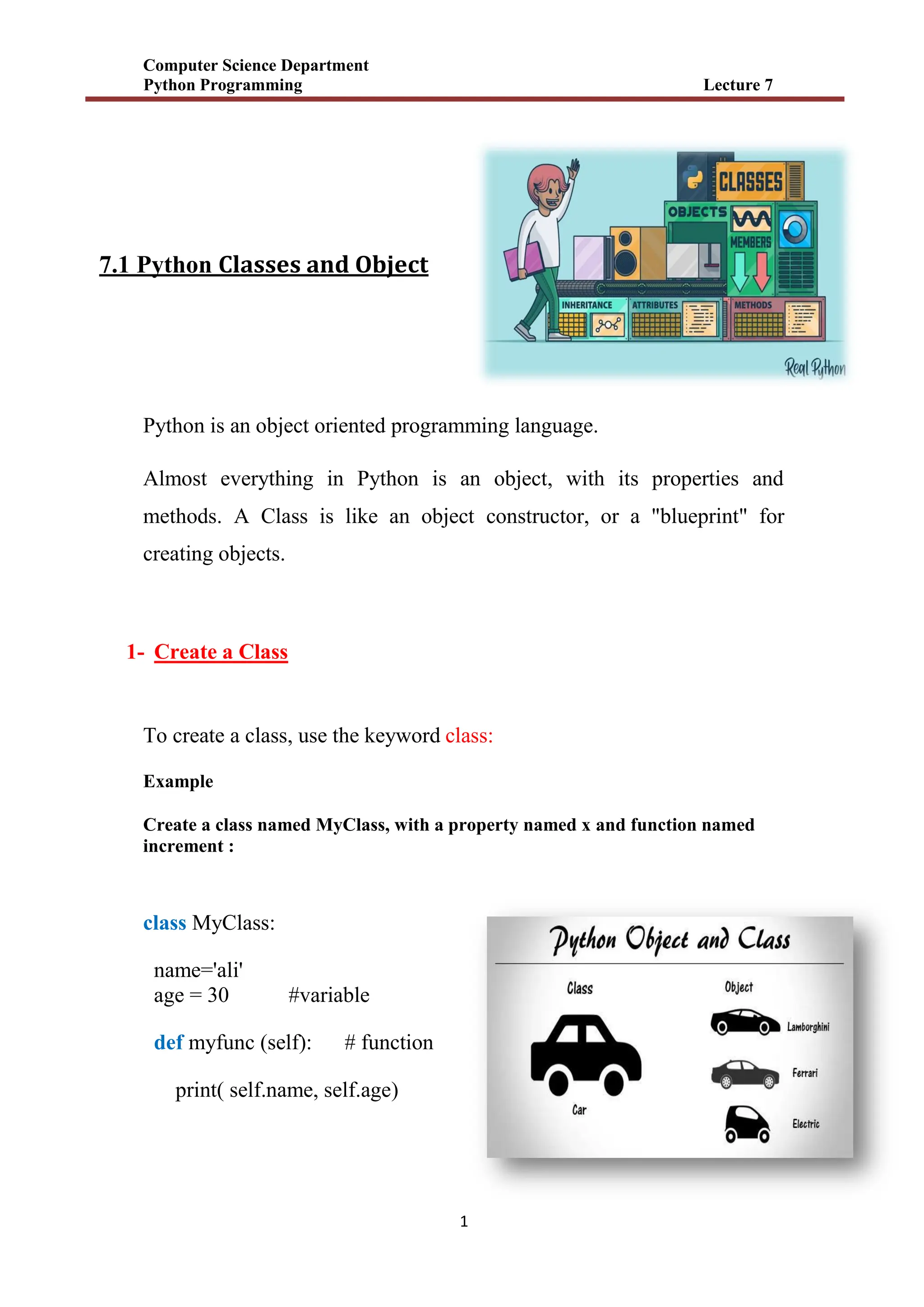 Computer Science Department
Python Programming Lecture 7
1
7.1 Python Classes and Object
Python is an object oriented programming language.
Almost everything in Python is an object, with its properties and
methods. A Class is like an object constructor, or a "blueprint" for
creating objects.
1- Create a Class
To create a class, use the keyword class:
Example
Create a class named MyClass, with a property named x and function named
increment :
class MyClass:
name='ali'
age = 30 #variable
def myfunc (self): # function
print( self.name, self.age)
 