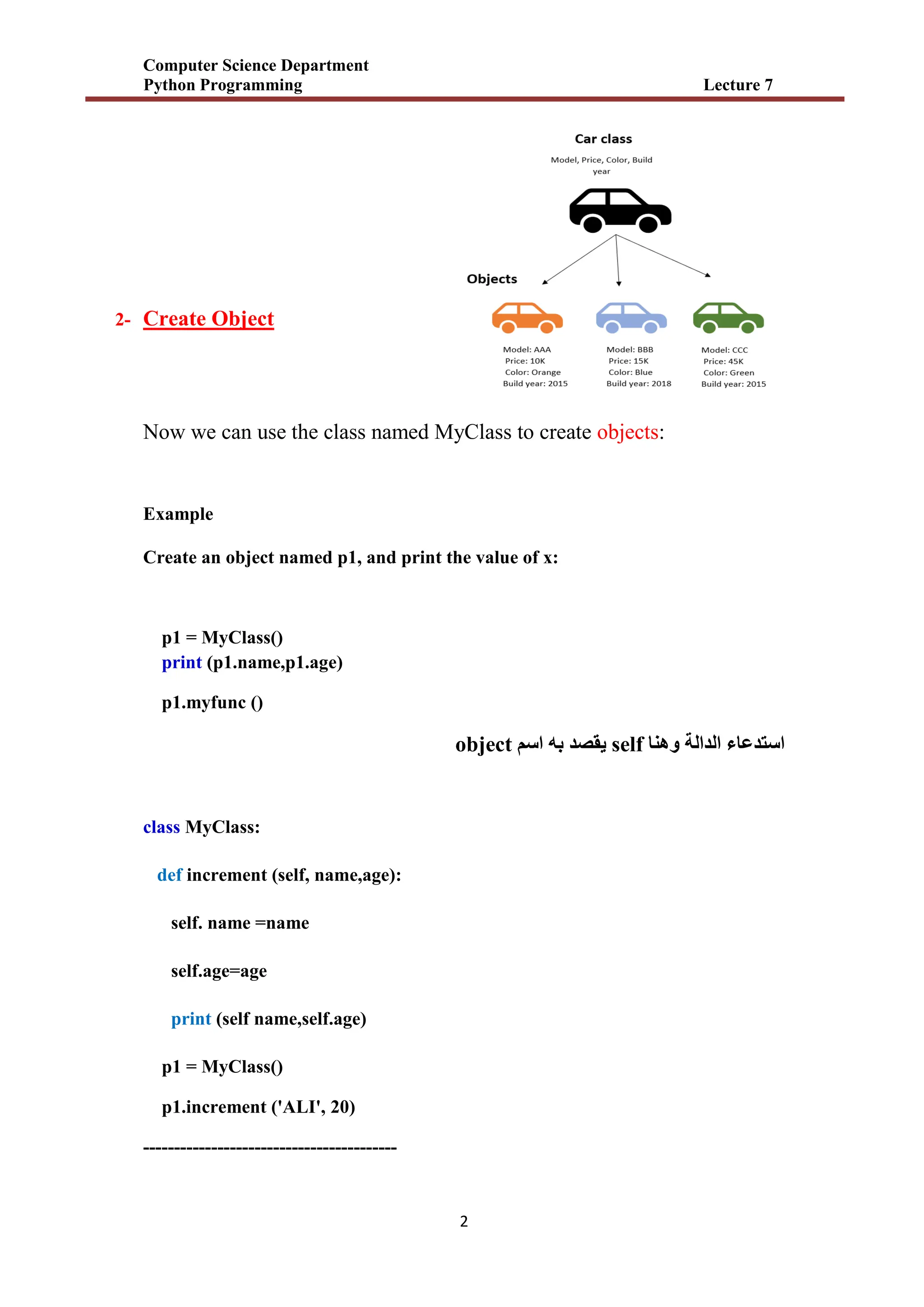 Computer Science Department
Python Programming Lecture 7
2
2- Create Object
Now we can use the class named MyClass to create objects:
Example
Create an object named p1, and print the value of x:
p1 = MyClass()
print (p1.name,p1.age)
p1.myfunc ()
‫استدعاء‬
‫الدالة‬
‫وهنا‬
self
‫اسم‬ ‫به‬ ‫يقصد‬
object
class MyClass:
def increment (self, name,age):
self. name =name
self.age=age
print (self name,self.age)
p1 = MyClass()
p1.increment ('ALI', 20)
-----------------------------------------
 