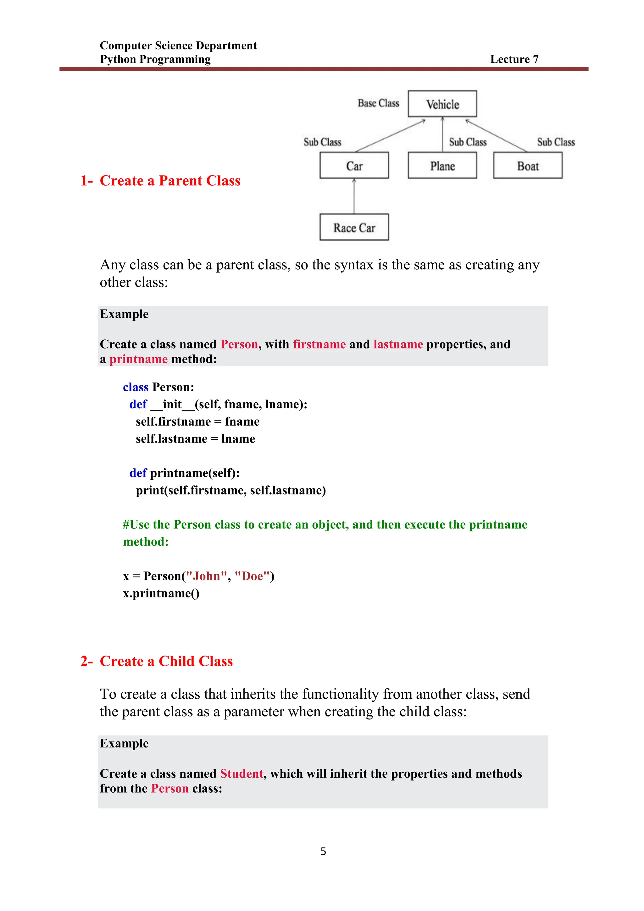 Computer Science Department
Python Programming Lecture 7
5
1- Create a Parent Class
Any class can be a parent class, so the syntax is the same as creating any
other class:
Example
Create a class named Person, with firstname and lastname properties, and
a printname method:
class Person:
def __init__(self, fname, lname):
self.firstname = fname
self.lastname = lname
def printname(self):
print(self.firstname, self.lastname)
#Use the Person class to create an object, and then execute the printname
method:
x = Person("John", "Doe")
x.printname()
2- Create a Child Class
To create a class that inherits the functionality from another class, send
the parent class as a parameter when creating the child class:
Example
Create a class named Student, which will inherit the properties and methods
from the Person class:
 