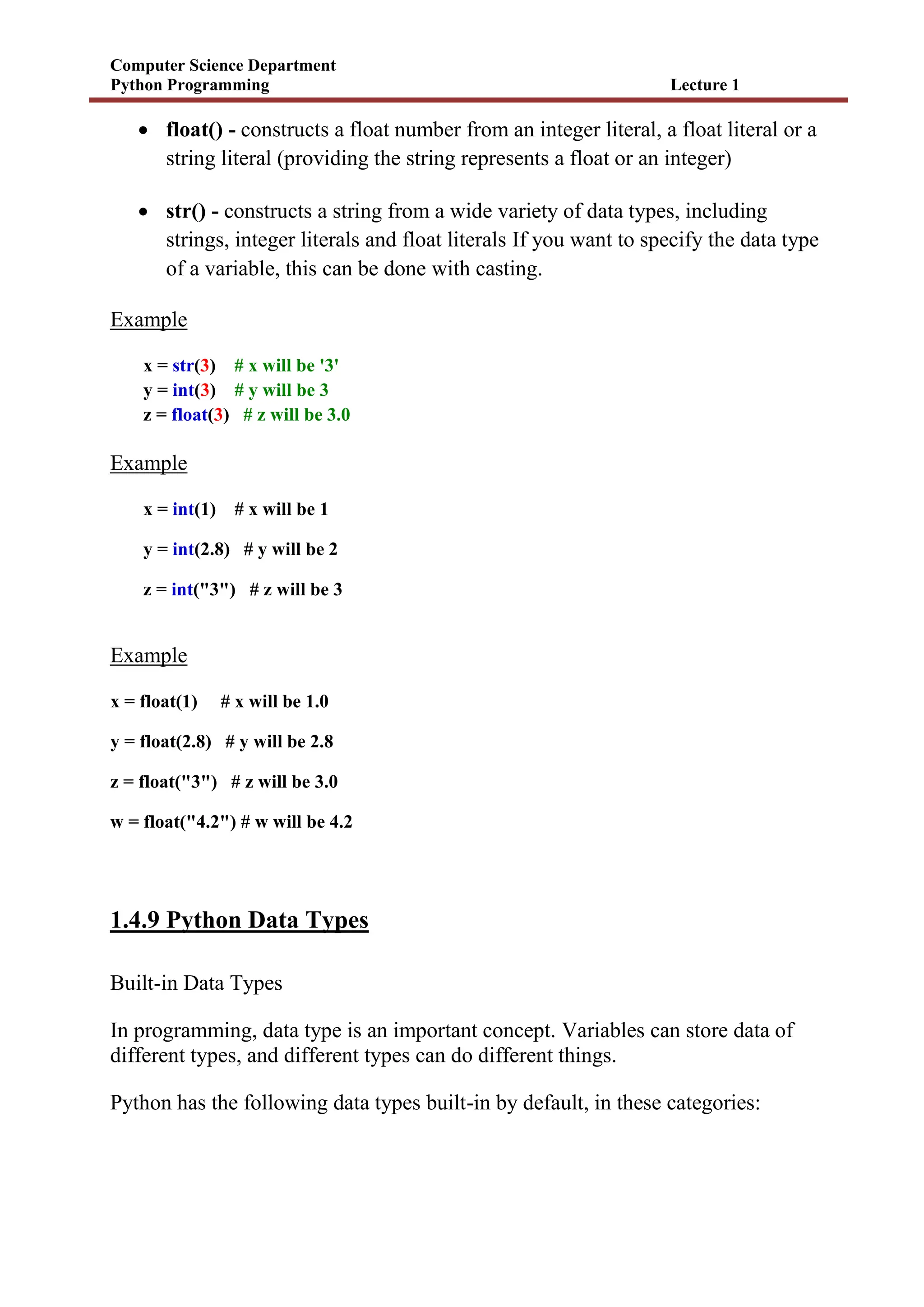 Computer Science Department
Python Programming Lecture 1
 float() - constructs a float number from an integer literal, a float literal or a
string literal (providing the string represents a float or an integer)
 str() - constructs a string from a wide variety of data types, including
strings, integer literals and float literals If you want to specify the data type
of a variable, this can be done with casting.
Example
x = str(3) # x will be '3'
y = int(3) # y will be 3
z = float(3) # z will be 3.0
Example
x = int(1) # x will be 1
y = int(2.8) # y will be 2
z = int("3") # z will be 3
Example
x = float(1) # x will be 1.0
y = float(2.8) # y will be 2.8
z = float("3") # z will be 3.0
w = float("4.2") # w will be 4.2
1.4.9 Python Data Types
Built-in Data Types
In programming, data type is an important concept. Variables can store data of
different types, and different types can do different things.
Python has the following data types built-in by default, in these categories:
 