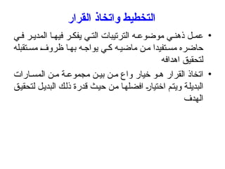 ‫القرار‬ ‫واتخاذ‬ ‫التخطيط‬
•
‫ي‬ ‫ف‬ ‫ر‬ ‫المدي‬ ‫ا‬ ‫فيه‬ ‫ر‬ ‫يفك‬ ‫ي‬ ‫الت‬ ‫الترتيبات‬ ‫ه‬ ‫موضوع‬ ‫ي‬ ‫ذهن‬ ‫ل‬ ‫عم‬
‫تقبله‬‫مس‬ ‫ظروف‬ ‫ا‬‫به‬ ‫ه‬‫يواج‬ ‫ي‬‫ك‬ ‫ه‬‫ماضي‬ ‫ن‬‫م‬ ‫تفيدا‬‫مس‬ ‫حاضره‬
‫اهدافه‬ ‫لتحقيق‬
•
‫ارات‬ ‫المس‬ ‫ن‬ ‫م‬ ‫ة‬ ‫مجموع‬ ‫ن‬ ‫بي‬ ‫ن‬ ‫م‬ ‫واع‬ ‫خيار‬ ‫و‬ ‫ه‬ ‫القرار‬ ‫اتخاذ‬
‫لتحقيق‬ ‫البديل‬ ‫ذلك‬ ‫قدرة‬ ‫حيث‬ ‫من‬ ‫افضلها‬ ‫اختيار‬ ‫ويتم‬ ‫البديلة‬
‫الهدف‬
 