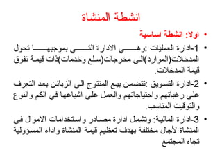 ‫المنشاة‬ ‫انشطة‬
•
‫اساسية‬ ‫انشطة‬ :‫اوال‬
•
1
‫تحول‬ ‫ا‬ ‫بموجبه‬ ‫ي‬ ‫الت‬ ‫االدارة‬ ‫ي‬ ‫وه‬: ‫العمليات‬ ‫ادارة‬-
‫تفوق‬ ‫ة‬ ‫قيم‬ ‫وخدمات)ذات‬ ‫لع‬ ‫مخرجات(س‬ ‫ى‬ ‫المدخالت(الموارد)ال‬
.‫المدخالت‬ ‫قيمة‬
•
2
‫التعرف‬ ‫د‬‫بع‬ ‫ن‬‫الزبائ‬ ‫ى‬‫ال‬ ‫المنتوج‬ ‫ع‬‫بي‬ ‫ن‬‫تتضم‬: ‫ويق‬‫التس‬ ‫ادارة‬-
‫والنوع‬ ‫الكم‬ ‫في‬ ‫اشباعها‬ ‫على‬ ‫والعمل‬ ‫واحتياجاتهم‬ ‫رغباتهم‬ ‫على‬
.‫المناسب‬ ‫والتوقيت‬
•
3
‫ي‬‫ف‬ ‫االموال‬ ‫تخدامات‬‫واس‬ ‫ادر‬‫مص‬ ‫ادارة‬ ‫ل‬‫وتشم‬ :‫ة‬‫المالي‬ ‫ادارة‬-
‫المسؤولية‬ ‫واداء‬ ‫المنشاة‬ ‫قيمة‬ ‫تعظيم‬ ‫بهدف‬ ‫مختلفة‬ ‫ألجال‬ ‫المنشاة‬
‫المجتمع‬ ‫تجاه‬
 