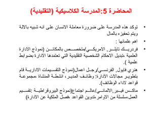 ‫المحاضرة‬
5
)‫(التقليدية‬ ‫الكالسيكية‬ ‫المدرسة‬:
•
‫بااللة‬ ‫شبيه‬ ‫انه‬ ‫على‬ ‫االنسان‬ ‫معاملة‬ ‫ضرورة‬ ‫على‬ ‫المدرسة‬ ‫هذه‬ ‫توكد‬
‫بالمال‬ ‫تحفيزه‬ ‫ويتم‬
•
: ‫علمائها‬ ‫اهم‬
•
‫االدارة‬ ‫(نموذج‬ ‫ن‬ ‫بالمكائ‬ ‫ص‬ ‫متخص‬/‫ي‬ ‫االمريك‬ ,‫ر‬ ‫تايل‬ ‫ك‬ ‫فردري‬
‫بضوابط‬ ‫االدارة‬ ‫تعتمدها‬ ‫التي‬ ‫التقليدية‬ ‫الشخصية‬ ‫االحكام‬ ‫تبديل‬، ‫العلمية‬
.) ‫علمية‬
•
‫قام‬ ‫ة‬ ‫االداري‬ ‫يمات‬ ‫التقس‬ ‫اعمال(نموذج‬ ‫ل‬ ‫رج‬/‫ي‬ ‫الفرنس‬ ,‫فايول‬ ‫هنري‬
‫ة‬ ‫مجموع‬، ‫المنشاة‬ ‫ة‬ ‫انشط‬ ،‫ر‬ ‫المدي‬ ‫ف‬ ‫وظائ‬ :‫االدارة‬ ‫مجاالت‬ ‫ر‬ ‫بتطوي‬
.)‫الوظائف‬ ‫الداء‬ ‫قواعد‬
•
‫يم‬ ‫تقس‬: ‫ة‬ ‫البيروقراطي‬ ‫اجتماع(نموذج‬ ‫م‬ ‫عال‬/‫ي‬ ‫االلمان‬,‫بر‬ ‫في‬ ‫س‬ ‫ماك‬
)‫االدارة‬ ‫عن‬ ‫الملكية‬ ‫فصل‬، ‫القواعد‬ ‫تدوين‬،‫االوامر‬ ‫من‬ ‫سلسلة‬،‫العمل‬
 