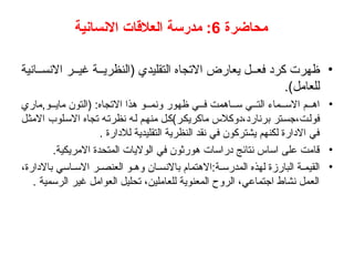 ‫محاضرة‬
6
‫االنسانية‬ ‫العالقات‬ ‫مدرسة‬ :
•
‫انية‬ ‫االنس‬ ‫ر‬ ‫غي‬ ‫ة‬ ‫(النظري‬ ‫التقليدي‬ ‫االتجاه‬ ‫يعارض‬ ‫ل‬ ‫فع‬ ‫كرد‬ ‫ظهرت‬
.)‫للعامل‬
•
‫ماري‬,‫و‬ ‫ماي‬ ‫(التون‬ :‫االتجاه‬ ‫هذا‬ ‫و‬ ‫ونم‬ ‫ظهور‬ ‫ي‬ ‫ف‬ ‫اهمت‬ ‫س‬ ‫ي‬ ‫الت‬ ‫ماء‬ ‫االس‬ ‫م‬ ‫اه‬
‫االمثل‬ ‫االسلوب‬ ‫تجاه‬ ‫نظرته‬ ‫له‬ ‫منهم‬ ‫ماكريكر)كل‬ ‫دوكالس‬،‫برنارد‬ ‫جستر‬،‫فولت‬
. ‫لالدارة‬ ‫التقليدية‬ ‫النظرية‬ ‫نقد‬ ‫في‬ ‫يشتركون‬ ‫لكنهم‬ ‫االدارة‬ ‫في‬
•
.‫االمريكية‬ ‫المتحدة‬ ‫الواليات‬ ‫في‬ ‫هورثون‬ ‫دراسات‬ ‫نتائج‬ ‫اساس‬ ‫على‬ ‫قامت‬
•
،‫باالدارة‬ ‫اسي‬ ‫االس‬ ‫ر‬ ‫العنص‬ ‫و‬ ‫وه‬ ‫ان‬ ‫باالنس‬ ‫االهتمام‬:‫ة‬ ‫المدرس‬ ‫لهذه‬ ‫البارزة‬ ‫ة‬ ‫القيم‬
. ‫الرسمية‬ ‫غير‬ ‫العوامل‬ ‫تحليل‬ ،‫للعاملين‬ ‫المعنوية‬ ‫الروح‬ ،‫اجتماعي‬ ‫نشاط‬ ‫العمل‬
 