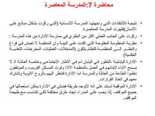 ‫محاضرة‬
7
‫المعاصرة‬ ‫المدرسة‬:
•
‫ى‬ ‫عل‬ ‫غ‬ ‫مبال‬ ‫ل‬ ‫بشك‬ ‫ركزت‬ ‫ي‬ ‫(الت‬ ‫انية‬ ‫االنس‬ ‫ة‬ ‫المدرس‬ ‫ا‬ ‫واجهته‬ ‫ي‬ ‫الت‬ ‫لالنتقادات‬ ‫ة‬ ‫نتيج‬
.‫المعاصرة‬ ‫المدرسة‬ ‫االنسان)ظهرت‬
•
: ‫المدرسة‬ ‫هذه‬ ‫من‬ ‫االدارة‬ ‫ممارسة‬ ‫في‬ ‫النظري‬ ‫من‬ ‫اكثر‬ ‫العملي‬ ‫الجانب‬ ‫على‬ ‫ركزت‬
•
‫فراغ‬ ‫ي‬ ‫ف‬ ‫ش‬ ‫تعي‬ ‫ال‬ ‫ة‬ ‫المنظم‬ ‫وان‬ ‫ة‬ ‫البيئ‬ ‫ى‬ ‫عل‬ ‫اكدت‬ ‫ي‬ ‫الت‬ ‫ة‬ ‫المفتوح‬ ‫ة‬ ‫المنظوم‬ ‫ة‬ ‫نظري‬
‫ة‬ ‫التغذي‬ ،‫المخرجات‬ ،‫العمليات‬ ،‫(المدخالت‬ ‫يتكون‬ ‫كنظام‬ ‫ة‬ ‫المنظم‬ ‫ى‬ ‫ال‬ ‫ر‬ ‫والنظ‬
)‫العكسية‬
•
‫ال‬ ‫اذ‬ ‫ة‬ ‫العائل‬ ‫ة‬ ‫وخاص‬ ‫ي‬ ‫االجتماع‬ ‫االطار‬ ‫ي‬ ‫ف‬ ‫م‬ ‫ت‬ ‫اليابان‬ ‫ي‬ ‫ف‬ ‫التطور‬، ‫ة‬ ‫الياباني‬ ‫االدارة‬
‫والموظفون‬ ،‫ب‬ ‫القري‬ ‫كن‬ ‫المس‬ ‫وفرت‬ ‫االاذا‬ ‫ة‬ ‫بالمنظم‬ ‫ل‬‫العم‬ ‫ي‬‫ف‬ ‫م‬‫البنائه‬ ‫االباء‬ ‫مح‬ ‫يس‬
‫وتشترك‬ ‫االبوية‬ ‫بالروح‬ ‫اليهم‬ ‫فتنظر‬ ‫االدارة‬ ‫اما‬ ‫والمدرسة‬ ‫العائلة‬ ‫من‬ ‫الطاعة‬ ‫تعلموا‬
.‫القرارات‬ ‫اتخاذ‬ ‫في‬ ‫معهم‬
•
‫في‬ ‫استعمالها‬ ‫يمكن‬ ‫االدارة‬ ‫في‬ ‫فضلى‬ ‫طريقة‬ ‫التوجد‬ ‫انه‬ ‫على‬ ‫تستند‬ ‫الموقفية‬ ‫االدارة‬
‫ة‬‫طبيع‬ ‫ع‬ ‫م‬ ‫ب‬‫تتناس‬ ‫ي‬ ‫لك‬ ‫ة‬‫مختلف‬ ‫طرق‬ ‫ايجاد‬ ‫المدراء‬ ‫ى‬ ‫عل‬ ‫ب‬‫يج‬ ‫لذا‬, ‫ف‬ ‫المواق‬ ‫ع‬ ‫جمي‬
.‫المواقف‬
 