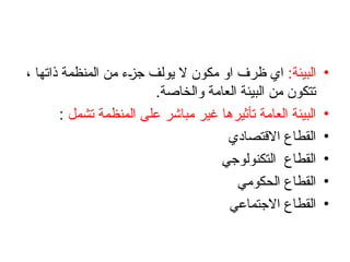 •
‫البيئة‬
:
، ‫ذاتها‬ ‫المنظمة‬ ‫من‬ ‫جزء‬ ‫يولف‬ ‫ال‬ ‫مكون‬ ‫او‬ ‫ظرف‬ ‫اي‬
.‫والخاصة‬ ‫العامة‬ ‫البيئة‬ ‫من‬ ‫تتكون‬
•
‫تشمل‬ ‫المنظمة‬ ‫على‬ ‫مباشر‬ ‫غير‬ ‫تأثيرها‬ ‫العامة‬ ‫البيئة‬
:
•
‫االقتصادي‬ ‫القطاع‬
•
‫التكنولوجي‬ ‫القطاع‬
•
‫الحكومي‬ ‫القطاع‬
•
‫االجتماعي‬ ‫القطاع‬
 