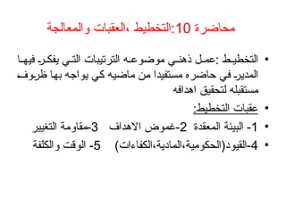 ‫محاضرة‬
10
‫والمعالجة‬ ‫العقبات‬، ‫التخطيط‬:
•
‫ا‬ ‫فيه‬ ‫ر‬ ‫يفك‬ ‫ي‬ ‫الت‬ ‫الترتيبات‬ ‫ه‬ ‫موضوع‬ ‫ي‬ ‫ذهن‬ ‫ل‬ ‫عم‬: ‫ط‬ ‫التخطي‬
‫ظروف‬ ‫بها‬ ‫يواجه‬ ‫كي‬ ‫ماضيه‬ ‫من‬ ‫مستفيدا‬ ‫حاضره‬ ‫في‬ ‫المدير‬
‫اهدافه‬ ‫لتحقيق‬ ‫مستقبله‬
•
:‫التخطيط‬ ‫عقبات‬
•
1
‫المعقدة‬ ‫البيئة‬ -
2
‫االهداف‬ ‫غموض‬-
3
‫التغيير‬ ‫مقاومة‬-
•
4
)‫الكفاءات‬،‫المادية‬،‫القيود(الحكومية‬-
5
‫والكلفة‬ ‫الوقت‬ -
 
