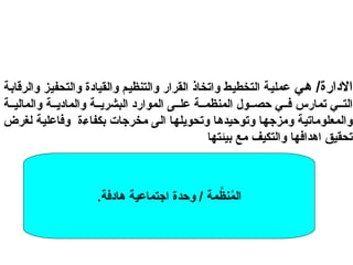 ‫هي‬ /‫االدارة‬
‫والرقابة‬ ‫والتحفيز‬ ‫والقيادة‬ ‫والتنظيم‬ ‫القرار‬ ‫واتخاذ‬ ‫التخطيط‬ ‫عملية‬
‫ة‬ ‫والمالي‬ ‫ة‬ ‫والمادي‬ ‫ة‬ ‫البشري‬ ‫الموارد‬ ‫ى‬ ‫عل‬ ‫ة‬ ‫المنظم‬ ‫ول‬ ‫حص‬ ‫ي‬ ‫ف‬ ‫تمارس‬ ‫ي‬ ‫الت‬
‫لغرض‬ ‫وفاعلية‬ ‫بكفاءة‬ ‫مخرجات‬ ‫الى‬ ‫وتحويلها‬ ‫وتوحيدها‬ ‫ومزجها‬ ‫والمعلوماتية‬
‫بيئتها‬ ‫مع‬ ‫والتكيف‬ ‫اهدافها‬ ‫تحقيق‬
.‫هادفة‬ ‫اجتماعية‬ ‫وحدة‬ / ‫مة‬َّ
‫نظ‬ُ
‫م‬‫ال‬
 