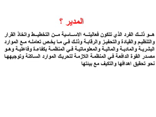 ‫؟‬ ‫المدير‬
‫القرار‬ ‫واتخاذ‬ ‫ط‬ ‫التخطي‬ ‫ن‬ ‫م‬ ‫اسية‬ ‫االس‬ ‫ه‬ ‫فعاليت‬ ‫تتكون‬ ‫الذي‬ ‫الفرد‬ ‫ك‬ ‫ذل‬ ‫و‬ ‫ه‬
‫الموارد‬ ‫ع‬ ‫م‬ ‫ه‬ ‫تعامل‬ ‫ص‬ ‫يخ‬ ‫ا‬ ‫م‬ ‫ي‬ ‫ف‬ ‫ك‬ ‫وذل‬ ‫ة‬ ‫والرقاب‬ ‫ز‬ ‫والتحفي‬ ‫والقيادة‬ ‫م‬ ‫والتنظي‬
‫و‬ ‫وه‬ ‫ة‬ ‫وفاعلي‬ ‫ة‬ ‫بكفاء‬ ‫ة‬ ‫المنظم‬ ‫ي‬ ‫ف‬ ‫ة‬ ‫والمعلوماتي‬ ‫ة‬ ‫والمالي‬ ‫ة‬ ‫والمادي‬ ‫ة‬ ‫البشري‬
‫ا‬‫وتوجيهه‬ ‫اكنة‬‫الس‬ ‫الموارد‬ ‫ك‬‫لتحري‬ ‫ة‬‫الالزم‬ ‫ة‬‫المنظم‬ ‫ي‬‫ف‬ ‫ة‬‫الدافع‬ ‫القوة‬ ‫در‬‫مص‬
‫بيئتها‬ ‫مع‬ ‫والتكيف‬ ‫اهدافها‬ ‫تحقيق‬ ‫نحو‬
 