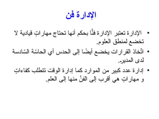 ‫فن‬ ‫اإلدارة‬
•
‫ال‬ ‫قيادية‬ ٍ
‫مهارات‬ ‫تحتاج‬ ‫أنها‬ ‫بحكم‬ ‫ا‬ًّ
‫فن‬ ‫اإلدارة‬ ‫تعتبر‬ ‫اإلدارة‬
.‫العلوم‬ ‫لمنطق‬ ‫تخضع‬
•
‫ادسة‬ّ
‫الس‬ ‫ة‬ّ
‫الحاس‬ ‫أي‬ ‫الحدس‬ ‫إلى‬ ‫ا‬ ً
‫أيض‬ ‫يخضع‬ ‫القرارات‬ ‫خاذ‬ّ
‫ت‬‫ا‬
.‫المدير‬ ‫لدى‬
•
ٍ
‫كفاءات‬ ‫تتطلب‬ ‫الوقت‬ ‫إدارة‬ ‫كما‬ ‫الموارد‬ ‫من‬ ‫كبير‬ ‫عدد‬ ‫إدارة‬
.‫العلم‬ ‫إلى‬ ‫منها‬ ِّ
‫الفن‬ ‫إلى‬ ‫أقرب‬ ‫هي‬ ٍ
‫مهارات‬ ‫و‬
 