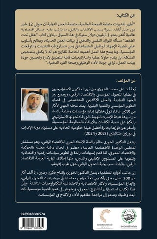 :‫اﻟ�ﺘﺎب‬ ‫ﻋﻦ‬
‫ﻣﻠ�ﺎر‬ 12 �
�‫ﺣﻮا‬ ‫أن‬ ‫اﻟﺪوﻟ�ﺔ‬ ‫اﻟﻌﻤﻞ‬ ‫وﻣﻨﻈﻤﺔ‬ ‫اﻟﻌﺎﻟﻤ�ﺔ‬ ‫اﻟﺼﺤﺔ‬ ‫ﻣﻨﻈﻤﺔ‬ ‫ات‬‫ﺮ‬‫ﺗﻘﺪﻳ‬‫ﻈﻬﺮ‬
ُ
‫"ﺗ‬
‫ـﺔ‬‫ـ‬�‫اﻗﺘﺼﺎد‬ ‫ـﺎﺋﺮ‬‫ـ‬‫ﺴ‬‫ﺧ‬ ‫ـﻪ‬‫ـ‬�‫ﻋﻠ‬ ‫ـﺐ‬‫ـ‬‫ﺗ‬ �
�‫ﻳ‬ ‫ـﺎ‬‫ـ‬‫ﻣ‬ ،‫ـﻖ‬‫ـ‬‫ﻠ‬‫واﻟﻘ‬ ‫ـﺎب‬‫ـ‬‫ﺌ‬‫اﻻ�ﺘ‬ ‫ـﺐ‬‫ـ‬�‫�ﺴ‬ ‫ﺎ‬���‫ـﻨ‬‫ـ‬‫ﺳ‬ ‫ـﺪ‬‫ـ‬‫ﻘ‬‫ﻔ‬
ُ
‫ﺗ‬ ‫ـﻞ‬‫ـ‬‫ﻤ‬‫ﻋ‬ ‫ـﻮم‬‫ـ‬‫ﻳ‬
‫ﺗﺤﺖ‬ ‫"ﻋﻘﻞ‬ ‫ﻛﺘﺎب‬‫ﻳ�ﻨﺎول‬ ،‫اﻟﺴ�ﺎق‬ ‫ﻫﺬا‬ �
�
� .‫ﺎ‬���‫ﺳﻨ‬‫دوﻻر‬ ‫ﺗ��ﻠﻴﻮن‬ 1‫ﺑﻨﺤﻮ‬‫ر‬
ّ
‫ﻘﺪ‬
ُ
‫ﺗ‬ ‫ﻋﺎﻟﻤ�ﺔ‬
‫�ﺄﺳﻠﻮب‬ ‫و�ﻌﺎﻟﺞ‬ ،‫اﻟﺤﺪﻳﺜﺔ‬ ‫اﻟﻌﻤﻞ‬ ‫ﺑ�ﺌﺎت‬ �
�
� �
�
�‫واﻟﺬﻫ‬ �
�‫اﻟﻨﻔ‬ ‫اﻟﺘﻮازن‬ ‫ﻣﺴﺄﻟﺔ‬ "‫اﻟﻀﻐﻂ‬
‫ـﺎت‬‫ـ‬‫ﻌ‬‫واﻟﺘﻮﻗ‬ ‫ـﺎت‬‫ـ‬�‫اﻟﺘﻘﻨ‬ ‫ـﻪ‬‫ـ‬�‫ﻓ‬ ‫ع‬
‫ـﺎر‬‫ـ‬‫ﺴ‬�‫ﺗ‬ ‫ـﻦ‬‫ـ‬‫ﻣ‬‫ز‬ �
�
� ‫ـﺪ‬‫ـ‬‫ﻋ‬‫اﻟﻤﺘﺼﺎ‬ �
�
��‫ـﻮﻇ‬‫ـ‬‫ﻟ‬‫ا‬ ‫ـﺎد‬‫ـ‬‫ﻬ‬‫اﻹﺟ‬ ‫ـﺔ‬‫ـ‬�‫ﻗﻀ‬ �
�‫ـﻠ‬‫ـ‬‫ﻋ‬
‫ﺑ�ﺸﺨ�ﺺ‬ �
�
�‫�ﻜﺘ‬ ‫ﻻ‬ ‫أﻧﻪ‬‫ﻫﻮ‬ ‫ﻟﻠﻘﺎرئ‬ ‫اﻟﺨﺎﺻﺔ‬ ‫أﻫﻤﻴﺘﻪ‬ ‫اﻟﻌﻤﻞ‬ ‫ﻫﺬا‬ ‫�ﻤﻨﺢ‬ ‫وﻣﺎ‬ .‫اﻟﻤﺆﺳﺴ�ﺔ‬
‫ﺟﻮدة‬ � �
�‫وﺗﺤﺴ‬ ‫ﻹدارة‬ ‫ﻟﻠﺘﻄﺒﻴﻖ‬ ‫ﻗﺎ�ﻠﺔ‬ ‫اﺗ�ﺠ�ﺎت‬ �
�‫واﺳ‬ ‫ﻋﻤﻠ�ﺔ‬
ً
�‫ﺣﻠﻮ‬ ‫�ﻘﺪم‬ ‫�ﻞ‬ ،‫اﻟﻤﺸ�ﻠﺔ‬
".‫اﻟﺬﻫﻨ�ﺔ‬ ‫اﻟﻔﺮد‬ ‫وﺻﺤﺔ‬ �
�
��‫اﻟﻮﻇ‬ ‫اﻷداء‬ ‫ﺟﻮدة‬ �
�‫ا‬‫ﺮ‬‫ﺗ‬ ،‫اﻟﻌﻤﻞ‬ ‫ﺑ�ﺌﺎت‬
:‫اﻟﻤﺆﻟﻒ‬ ‫ﻋﻦ‬
� �
�‫اﺗ�ﺠﻴ‬ �
�‫اﻻﺳ‬ ‫اﻟﻤﻔﻜ��ﻦ‬‫أﺑﺮز‬ ‫ـﻦ‬‫ـ‬‫ﻣ‬ ‫ـﻮري‬‫ـ‬‫ﺨ‬‫اﻟ‬ ‫ـﺪ‬‫ـ‬‫ﻤ‬‫ﻣﺤ‬ �
�‫ﻋ‬ .‫د‬.‫أ‬
ّ
‫ـﺪ‬‫ـ‬‫ﻌ‬ُ�
� �
�‫ﺑ‬ ‫ـﻊ‬‫ـ‬‫ﻤ‬‫و�ﺠ‬ ، �
�‫ـﺮﻗ‬‫ـ‬‫ﻟ‬‫ا‬ ‫ـﺎد‬‫ـ‬‫ﺼ‬‫واﻻﻗﺘ‬ �
�‫ـﺆﺳ‬‫ـ‬‫ﻤ‬‫اﻟ‬ ‫ـﻮل‬‫ـ‬‫ﺤ‬‫اﻟﺘ‬ ‫ـﺎ‬‫ـ‬�‫ﻗﻀﺎ‬ �
�
�
‫ـﺎ‬‫ـ‬�‫ﻗﻀﺎ‬ �
�
� ‫ـﺺ‬‫ـ‬‫ﺼ‬‫اﻟﻤﺘﺨ‬ �
��‫اﻷ�ﺎد‬ ‫ـﻞ‬‫ـ‬‫ﻤ‬‫واﻟﻌ‬ ‫ـﺔ‬‫ـ‬�‫اﻟﻘ�ﺎد‬ ‫ة‬ �
�‫ـﺨ‬‫ـ‬‫ﻟ‬‫ا‬
�
��‫ﻷ‬ �
�
�‫اﻟﻤﻬ‬ ‫ﺳﺠﻠﻪ‬ ‫�ﻤﺘﺪ‬ .‫�ﺔ‬ �
��‫اﻟ‬ ‫واﻟﺘﻨﻤ�ﺔ‬ �
�‫اﻟﻤﺆﺳ‬‫اﻟﺘﻄ��ﺮ‬
،‫ـﺪة‬‫ـ‬‫ﺋ‬‫ا‬‫ر‬ ‫ـﺔ‬‫ـ‬�‫وﻃﻨ‬ ‫ـﺎت‬‫ـ‬‫ﺴ‬‫ﻣﺆﺳ‬ ‫إدارة‬ ‫ـﺎ‬‫ـ‬‫ﻬ‬‫ﺧﻼﻟ‬
�
�‫ـﻮ‬‫ـ‬‫ﺗ‬ ،‫ـﺎ‬‫ـ‬ �‫ﻋﺎﻣ‬ � �
�‫ﺛﻼﺛ‬ ‫ـﻦ‬‫ـ‬‫ﻣ‬
� �
��‫اﺗ‬ �
�‫اﻻﺳ‬ ‫ﺗﺤﻮﻟﻬﺎ‬ ‫ـﺎد‬‫ـ‬‫ﻗ‬ �
�
�‫اﻟ‬ ،‫ﻟﻠﻬ��ﺔ‬ ‫ات‬‫ر‬‫ـﺎ‬‫ـ‬‫ﻣ‬‫اﻹ‬ ‫ـﺔ‬‫ـ‬‫ﺌ‬‫ﻫﻴ‬ ‫ـﺎ‬‫ـ‬‫ﻫ‬‫أﺑﺮز‬ ‫ـﻦ‬‫ـ‬‫ﻣ‬
،‫ـﺴ�ﺔ‬‫ـ‬‫ﺳ‬‫اﻟﻤﺆ‬ ‫�ﺎﻟﻤﻨﻈﻮﻣﺔ‬ ‫واﻻرﺗﻘﺎء‬ ‫اﻟ�ﻔﺎءات‬ ‫ﺗﻨﻤ�ﺔ‬ �‫ﻋ‬ � �
�‫ﻛ‬ �
�‫�ﺎﻟ‬
‫ات‬‫ر‬‫اﻹﻣﺎ‬ ‫دوﻟﺔ‬ ‫ـﺘﻮى‬‫ـ‬‫ﺴ‬‫ﻣ‬ �‫ﻋ‬ ‫ـﺔ‬‫ـ‬�‫اﺗﺤﺎد‬ ‫ـﺔ‬‫ـ‬�‫ﺣﻜﻮﻣ‬ ‫ـﺔ‬‫ـ‬‫ﺌ‬‫ﻫﻴ‬ ‫ـﻞ‬‫ـ‬‫ﻀ‬‫أﻓ‬ ‫ـﺰة‬‫ـ‬‫ﺋ‬‫�ﺠﺎ‬ ‫ـﺎ‬‫ـ‬‫ﻫ‬‫ﻓﻮز‬ ‫ـﻦ‬‫ـ‬‫ﻋ‬‫ـﻔﺮ‬‫ـ‬‫ﺳ‬‫وأ‬
.(2024‫و‬ 2022) � �
�‫ﻣﺘﺘﺎﻟﻴﺘ‬ � �
�‫دورﺗ‬ �
�
�
‫ـﺎر‬‫ـ‬‫ﺸ‬�‫ﻣﺴ‬ ‫وﻫﻮ‬ ، �
�‫اﻟﺮﻗ‬ ‫ﻟﻼﻗﺘﺼﺎد‬ � �
�‫اﻟﻌﺮ‬ ‫اﻻﺗﺤﺎد‬ ‫ـﺔ‬‫ـ‬‫ﺳ‬‫رﺋﺎ‬ ‫ﺎ‬��‫ﺣﺎﻟ‬ ‫اﻟﺨﻮري‬‫اﻟﺪﻛﺘﻮر‬ ‫ـﻐﻞ‬‫ـ‬‫ﺸ‬�
‫ـﺔ‬‫ـ‬‫ﻤ‬�‫�ﺎﻟﺤﻮ‬ ‫ـﺔ‬‫ـ‬�‫ﻣﻌﻨ‬ ‫ـﺔ‬‫ـ‬�‫دوﻟ‬ ‫ـﺎن‬‫ـ‬‫ﺠ‬‫ﻟ‬ �
�
� ‫ـﻮ‬‫ـ‬‫ﻀ‬‫وﻋ‬ ،‫ـﺔ‬‫ـ‬���‫اﻟﻌ‬ ‫ـﺔ‬‫ـ‬�‫اﻻﻗﺘﺼﺎد‬ ‫ـﺪة‬‫ـ‬‫ﺣ‬‫اﻟﻮ‬ ‫ـﺲ‬‫ـ‬‫ﻠ‬‫ﻟﻤﺠ‬
‫ـﺔ‬‫ـ‬�‫واﻗﺘﺼﺎد‬ ‫ـﺔ‬‫ـ‬�‫رﻗﻤ‬ ‫ـﺎت‬‫ـ‬‫ﺳ‬‫ﺳ�ﺎ‬‫ـﺮ‬‫ـ‬��‫ﺗﻄ‬ �
�
� ‫ـﺪة‬‫ـ‬‫ﺋ‬‫ا‬‫ر‬ ‫ـﻬﺎﻣﺎت‬‫ـ‬‫ﺳ‬‫إ‬ ‫م‬
ّ
‫ـﺪ‬‫ـ‬‫ﻗ‬ ‫ـﺎ‬‫ـ‬‫ﻤ‬�. �
�
�‫ـﺮ‬‫ـ‬‫ﻌ‬‫اﻟﻤ‬ ‫ـﺎد‬‫ـ‬‫ﺼ‬‫واﻻﻗﺘ‬
‫ـﺎد‬‫ـ‬‫ﺼ‬‫ﻟﻼﻗﺘ‬ ‫ـﺔ‬‫ـ‬���‫اﻟﻌ‬ ‫ـﺔ‬‫ـ‬�‫اﻟﺮؤ‬ ‫إﻃﻼق‬ ‫ـﺎ‬‫ـ‬‫ﻬ‬‫ﻣﻨ‬ ، �
�‫ـﺪو‬‫ـ‬‫ﻟ‬‫وا‬ �
��‫ـﻠ‬‫ـ‬‫ﻗ‬‫اﻹ‬ � �
���‫ـﺘ‬‫ـ‬‫ﺴ‬‫اﻟﻤ‬ �‫ﻋ‬ ‫ـﺔ‬‫ـ‬��‫وﺗﻨﻤ‬
.‫إﻓ��ﻘ�ﺎ‬ ‫ﻏﺮب‬ ‫ﻟﺪول‬ �
�‫اﻟﺮﻗ‬ ‫اﻟﺘﺤﻮل‬ ‫اﺗ�ﺠ�ﺔ‬ �
�‫اﺳ‬ ‫وﻗ�ﺎدة‬ ، �
�‫اﻟﺮﻗ‬
�
��‫أ‬ ‫ـﻒ‬‫ـ‬
�
‫أﻟ‬ ‫إذ‬ ، � �
�‫رﺻ‬ ‫ـﺮي‬‫ـ‬‫ﻜ‬‫ﻓ‬ ‫ـﺎج‬‫ـ‬‫ﺘ‬‫ﺑ�ﻧ‬ ‫ـﻮري‬‫ـ‬‫ﺨ‬‫اﻟ‬‫ـﻮر‬‫ـ‬‫ﺘ‬‫اﻟﺪﻛ‬ � ّ
�
�‫ـﻤ‬‫ـ‬‫ﺘ‬‫ﻳ‬ ،‫ـﺔ‬‫ـ‬�‫اﻟﺘﻨﻔ�ﺬ‬ ‫أدوارە‬ ‫ـﺐ‬‫ـ‬‫ﻧ‬‫ﺟﺎ‬ �‫إ‬
، �
�‫ـﺮﻗ‬‫ـ‬‫ﻟ‬‫ا‬ ‫ـﻮل‬‫ـ‬‫ﺤ‬‫اﻟﺘ‬ ‫ـﺎت‬‫ـ‬‫ﻋ‬‫ﻣﻮﺿﻮ‬ �
�
� ‫ـﺪة‬‫ـ‬‫ﻤ‬‫ﻣﻌﺘ‬ ‫ـﻊ‬‫ـ‬‫ﺟ‬‫ا‬‫ﺮ‬‫ﻣ‬
ّ
‫ـﺪ‬‫ـ‬‫ﻌ‬
ُ
‫ﺗ‬ �
��‫وأ�ﺎد‬ �
�
�‫ـﺤ‬‫ـ‬� ‫ـﻞ‬‫ـ‬‫ﻤ‬‫ﻋ‬ 200 ‫ـﻦ‬‫ـ‬‫ﻣ‬
�
�
�‫ـﺄ‬‫ـ‬�‫و‬ .‫ـﺌﺔ‬‫ـ‬‫ﺷ‬‫اﻟﻨﺎ‬ ‫ـﺎت‬‫ـ‬�‫ﻟﻠﺘﻜﻨﻮﻟﻮﺟ‬ ‫ـﺔ‬‫ـ‬�‫واﻻﺟﺘﻤﺎﻋ‬ ‫ـﺔ‬‫ـ‬�‫اﻻﻗﺘﺼﺎد‬ ‫ـﺎر‬‫ـ‬‫ﺛ‬‫واﻵ‬ ،‫ـﺴ�ﺔ‬‫ـ‬‫ﺳ‬‫اﻟﻤﺆ‬ ‫واﻹدارة‬
‫ذات‬ ‫ـﺴ�ﺔ‬‫ـ‬‫ﺳ‬‫ﻣﺆ‬ ‫ـﺔ‬‫ـ‬�‫ﻗﻀ‬ ‫ـﻖ‬‫ـ‬‫ﻤ‬‫ﻋ‬ �
�
� ‫ـﻮض‬‫ـ‬‫ﺨ‬�‫و‬ ، �
�
�‫ـﺮ‬‫ـ‬‫ﻌ‬‫اﻟﻤ‬ ‫ـﺞ‬‫ـ‬‫ﻬ‬‫اﻟﻨ‬ ‫ـﺬا‬‫ـ‬‫ﻬ‬‫ﻟ‬ ‫ا‬ �
‫ار‬‫ﺮ‬‫ـﺘﻤ‬‫ـ‬‫ﺳ‬‫ا‬ ‫ـﺎب‬‫ـ‬‫ﺘ‬�‫اﻟ‬ ‫ـﺬا‬‫ـ‬‫ﻫ‬
.‫اﻟﻤﺆﺳﺴﺎت‬ �
�
� ‫واﻹﻧﺘﺎج‬ ‫اﻷداء‬ ‫ﻣﻔﺎﻫ�ﻢ‬ ‫اﺟﻌﺔ‬‫ﺮ‬‫ﻣ‬ �‫إ‬ ‫و�ﺪﻋﻮ‬ ،‫وﻃﻨ�ﺔ‬ ‫أ�ﻌﺎد‬
9789948680574
 