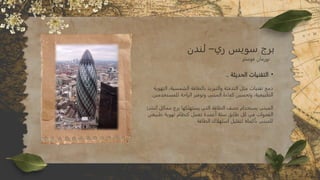 •
.. ‫الحديثة‬ ‫التقنيات‬
‫التهوية‬ ،‫الشمسية‬ ‫بالطاقة‬ ‫والتبريد‬ ‫التدفئة‬ ‫مثل‬ ‫تقنيات‬ ‫دمج‬
.‫للمستخدمين‬ ‫الراحة‬ ‫وتوفير‬ ‫المبنى‬ ‫كفاءة‬ ‫وتحسين‬ ،‫الطبيعية‬
‫نشئ‬ُ‫ت‬ ‫مماثل‬ ‫برج‬ ‫يستهلكها‬ ‫التي‬ ‫الطاقة‬ ‫نصف‬ ‫يستخدام‬ ‫المبنى‬
‫طبيعي‬ ‫تهوية‬ ‫كنظام‬ ‫تعمل‬ ‫أعمدة‬ ‫ستة‬ ‫طابق‬ ‫كل‬ ‫في‬ ‫الفجوات‬
. ‫الطاقة‬ ‫استهلاك‬ ‫لتقليل‬ ‫بأكمله‬ ‫للمبنى‬
‫لندن‬ –‫ري‬ ‫سويس‬ ‫برج‬
‫فوستر‬ ‫نورمان‬
 