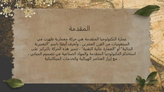 ‫المقدمة‬
‫في‬ ‫ظهرت‬ ‫معمارية‬ ‫حركة‬ ‫هي‬ ‫المتقدمة‬ ‫التكنولوجيا‬ ‫عمارة‬
‫"التعبيرية‬ ‫باسم‬ ‫ا‬ً‫أيض‬ ‫عرف‬ُ‫وت‬ ، ‫العشرين‬ ‫القرن‬ ‫من‬ ‫السبعينيات‬
‫على‬ ‫بالتركيز‬ ‫الحركة‬ ‫هذه‬ ‫تتميز‬ ، "‫التقنية‬ ‫عالية‬ ‫"العمارة‬ ‫أو‬ "‫البنائية‬
، ‫المباني‬ ‫تصميم‬ ‫في‬ ‫الصناعية‬ ‫والمواد‬ ‫المتقدمة‬ ‫التكنولوجيا‬ ‫استخدام‬
‫الميكانيكية‬ ‫والخدمات‬ ‫الهيكلية‬ ‫العناصر‬ ‫إبراز‬ ‫مع‬ .
 