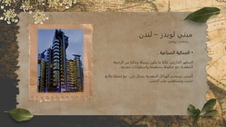 •
.. ‫الصناعية‬ ‫الجمالية‬
‫الزخرفة‬ ‫من‬ ‫ا‬ً‫وخالي‬ ‫ا‬ ً
‫بسيط‬ ‫يكون‬ ‫ما‬ ‫ا‬ً‫غالب‬ ‫الخارجي‬ ‫المظهر‬
. ‫معدنية‬ ‫وأسطوانات‬ ‫مستقيمة‬ ‫خطوط‬ ‫مع‬ ،‫المعقدة‬
‫طابع‬ ‫إضفاء‬ ‫مع‬ ، ‫بارز‬ ‫بشكل‬ ‫المعدنية‬ ‫الهياكل‬ ‫يستخدم‬ ‫المبنى‬
. ‫المبنى‬ ‫على‬ ‫ومستقبلي‬ ‫حديث‬
‫لندن‬ – ‫لويدز‬ ‫مبني‬
‫روجرز‬ ‫ريتشارد‬
 