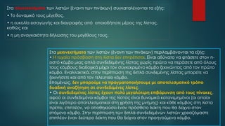 Στα πλεονεκτήματα των λιστών (έναντι των πινάκων) συγκαταλέγονται τα εξής:
• Το δυναμικό τους μέγεθος,
• η ευκολία εισαγωγής και διαγραφής από οποιοδήποτε μέρος της λίστας,
καθώς και
• η μη αναγκαιότητα δήλωσης του μεγέθους τους.
Στα μειονεκτήματα των λιστών (έναντι των πινάκων) περιλαμβάνονται τα εξής:
• Η τυχαία πρόσβαση στη λίστα δεν επιτρέπεται. Είναι αδύνατο να φτάσετε στον n-
οστό κόμβο μιας απλά συνδεδεμένης λίστας χωρίς πρώτα να περάσετε από όλους
τους κόμβους διαδοχικά μέχρι τον συγκεκριμένο κόμβο ξεκινώντας από τον πρώτο
κόμβο. Εναλλακτικά, στην περίπτωση της διπλά συνδεμένης λίστας μπορείτε να
ξεκινήσετε και από τον τελευταίο κόμβο.
Επομένως, δεν μπορούμε να πραγματοποιήσουμε με αποτελεσματικό τρόπο
δυαδική αναζήτηση σε συνδεδεμένες λίστες.
• Οι συνδεδεμένες λίστες έχουν πολύ μεγαλύτερη επιβάρυνση από τους πίνακες,
αφού οι συνδεδεμένοι κόμβοι της λίστας είναι δυναμικά κατανεμημένοι (οι οποίοι
είναι λιγότερο αποτελεσματικοί στη χρήση της μνήμης) και κάθε κόμβος στη λίστα
πρέπει, επιπλέον, να αποθηκεύσει έναν πρόσθετο δείκτη που θα δείχνει στον
επόμενο κόμβο. Στην περίπτωση των διπλά συνδεδεμένων λιστών χρειαζόμαστε
επιπλέον έναν δεύτερο δείκτη που θα δείχνει στον προηγούμενο κόμβο.
 