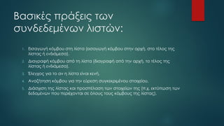 Βασικές πράξεις των
συνδεδεμένων λιστών:
1. Εισαγωγή κόμβου στη λίστα (εισαγωγή κόμβου στην αρχή, στο τέλος της
λίστας ή ενδιάμεσα).
2. Διαγραφή κόμβου από τη λίστα (διαγραφή από την αρχή, το τέλος της
λίστας ή ενδιάμεσα).
3. Έλεγχος για το αν η λίστα είναι κενή.
4. Αναζήτηση κόμβου για την εύρεση συγκεκριμένου στοιχείου.
5. Διάσχιση της λίστας και προσπέλαση των στοιχείων της (π.χ. εκτύπωση των
δεδομένων που περιέχονται σε όλους τους κόμβους της λίστας).
 