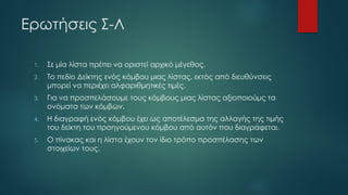 Ερωτήσεις Σ-Λ
1. Σε μία λίστα πρέπει να οριστεί αρχικό μέγεθος.
2. Το πεδίο Δείκτης ενός κόμβου μιας λίστας, εκτός από διευθύνσεις
μπορεί να περιέχει αλφαριθμητικές τιμές.
3. Για να προσπελάσουμε τους κόμβους μιας λίστας αξιοποιούμς τα
ονόματα των κόμβων.
4. Η διαγραφή ενός κόμβου έχει ως αποτέλεσμα της αλλαγής της τιμής
του δείκτη του προηγούμενου κόμβου από αυτόν που διαγράφεται.
5. Ο πίνακας και η λίστα έχουν τον ίδιο τρόπο προσπέλασης των
στοιχείων τους.
 