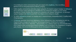 1. Η συνδεδεμένη λίστα αποτελείται από μία σειρά από κόμβους, που συνήθως
βρίσκονται σε απομακρυσμένες θέσεις μνήμης.
2. Κάθε κόμβος αποτελείται από δύο κύρια τμήματα. Το πρώτο τμήμα περιέχει τα δεδομένα
και το δεύτερο τμήμα φιλοξενεί τη διεύθυνση του επόμενου κόμβου με τον οποίο
συνδέεται ή όπως αλλιώς θα λέγαμε στη γλώσσα των δομών δεδομένων, το δεύτερο
τμήμα περιέχει έναν δείκτη (pointer) που δείχνει στον επόμενο κόμβο.
3. Το πεδίο Δεδομένα μπορεί να περιέχει μία ή περισσότερες αλφαριθμητικές ή αριθμητικές
πληροφορίες.
4. Ο δείκτης (pointer) είναι ένας ιδιαίτερος τύπος δεδομένων που προσφέρεται από τις
περισσότερες σύγχρονες γλώσσες προγραμματισμού. Ο δείκτης δε λαμβάνει
αριθμητικές τιμές όπως ακέραιες , πραγματικές κ.ά., αλλά οι τιμές του είναι διευθύνσεις
στην κύρια μνήμη και χρησιμοποιείται ακριβώς για τη σύνδεση των διαφόρων στοιχείων
μιας δομής, που είναι αποθηκευμένα σε μη συνεχόμενες θέσεις μνήμης.
Σελ 38
 