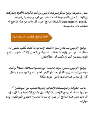 ‫كات‬ ‫ر‬
‫والش‬ ‫اد‬‫ر‬‫لألف‬ ‫األدوات‬ ‫أهم‬ ‫من‬ ‫أوفيس‬ ‫مايكروسوفت‬ ‫امج‬‫ر‬‫ب‬ ‫مجموعة‬ ‫ر‬
‫تعتب‬
‫وأهمها‬ ‫امج‬ ‫ر‬
‫الب‬ ‫من‬ ‫العديد‬ ‫تضم‬ ‫المجموعة‬ ، ‫ي‬
‫الحال‬ ‫الوقت‬ ‫ي‬
‫ف‬
word,
powerpoint, excel,
‫ر‬
‫لب‬ ‫باالضافة‬
‫له‬ ‫امج‬ ‫ر‬
‫الب‬ ‫هذه‬ ‫من‬ ‫واحد‬ ‫كل‬.‫أخرى‬ ‫امج‬
.‫مخصصة‬ ‫استخدامات‬
-
،‫ما‬ ‫منشور‬ ‫تكتب‬ ‫كنت‬‫إذا‬ ‫اإلمالئية‬ ‫األخطاء‬ ‫منع‬ ‫ي‬
‫ف‬ ‫تساعد‬ ‫األوفيس‬ ‫امج‬‫ر‬‫ب‬
‫برنامج‬ ‫تجيد‬ ‫كنت‬‫إذا‬ ،‫العمل‬ ‫ي‬
‫ف‬ ‫لمديرك‬ ‫تقرير‬ ‫كتابة‬‫وتريد‬ ‫مهندس‬ ‫أنت‬
ً
‫فمثال‬
. ‫ي‬
‫إمالئ‬ ‫خطأ‬ ‫أي‬ ‫تكتب‬ ‫لن‬ ‫أنك‬ ‫ستضمن‬ ‫الورد‬
-
‫أنت‬ ‫لو‬
ً
‫فمثال‬ ،‫لعمالئك‬ ‫تقدمها‬ ‫ي‬
‫الت‬ ‫الخدمة‬ ‫جودة‬ ‫تحسن‬ ‫األوفيس‬ ‫امج‬‫ر‬‫ب‬
‫بشكل‬ ‫يسهم‬ ‫الورد‬ ‫برنامج‬ ‫تعلم‬ ،‫تقرير‬ ‫أو‬ ‫بحث‬ ‫أو‬ ‫رسالة‬ ‫عمل‬ ‫تريد‬ ‫مهندس‬
.‫ممكنة‬ ‫جودة‬ ‫بأعىل‬ ‫البحث‬ ‫هذا‬ ‫تقديم‬ ‫ي‬
‫ف‬ ‫ر‬
‫كبب‬
-
‫أن‬ ‫ر‬
‫الموظفي‬ ‫من‬ ‫تتطلب‬ ‫ها‬ ‫ر‬
‫وغب‬ ‫اإلنشائية‬ ‫والمؤسسات‬ ‫كات‬ ‫ر‬
‫الش‬ ‫غالب‬
‫ب‬ ‫استخدام‬ ‫يجيدوا‬
،‫أدق‬ ‫وبشكل‬ ‫اإلنتاجية‬ ‫ع‬
‫وتش‬ ‫تسهل‬ ‫كونها‬‫األوفيس‬ ‫امج‬‫ر‬
‫وزيادة‬ ‫الموظف‬ ‫وتطوير‬ ‫ر‬
‫لتحسي‬ ‫للغاية‬ ‫وري‬‫ض‬ ‫أمر‬ ‫امج‬ ‫ر‬
‫الب‬ ‫هذه‬ ‫تعلم‬ ‫بات‬ ‫لذا‬
.‫اته‬‫ر‬‫مها‬
‫واستخداماتها‬ ‫األوفيس‬ ‫برامج‬ ‫أهمية‬
 