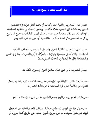 -
‫تصميم‬ ‫وله‬ ‫مرقم‬ ‫كامل‬‫بحث‬ ‫أو‬ ‫كتاب‬‫انشاء‬ ‫إمكانية‬ ‫المتدرب‬ ‫لدى‬ ‫ر‬
‫يصب‬
‫الصفحة‬ ‫خلفية‬ ‫ي‬
‫ف‬ ‫التحكم‬ ‫ويمكن‬ ،‫كتاب‬‫غالف‬ ‫تصميم‬ ‫ال‬ ‫اضافة‬ ،‫به‬ ‫خاص‬
‫ب‬ ‫الخاص‬ ‫واإلطار‬
‫اجع‬‫ر‬‫الم‬ ‫ووضع‬ ،‫للكتاب‬ ‫فهرس‬ ‫وعمل‬ ،‫حده‬ ‫عىل‬ ‫صفحة‬ ‫كل‬
.‫النصوص‬ ‫بجانب‬ ‫صور‬ ‫أو‬ ‫هندسية‬ ‫أشكال‬ ‫اضافة‬ ‫ويمكن‬ ،‫صفحة‬ ‫كل‬ ‫ي‬
‫ف‬
-
‫اللغات‬ ‫بمختلف‬ ‫النصوص‬ ‫وتعديل‬ ‫تحرير‬ ‫امكانية‬ ‫المتدرب‬ ‫لدى‬ ‫ر‬
‫يصب‬
‫النص‬ ‫اج‬‫ر‬‫إلخ‬ ،‫ات‬‫ر‬‫الفق‬ ‫هيكل‬ ‫وكذا‬ ،‫خطها‬ ‫ونوع‬ ‫حجمها‬ ‫ي‬
‫ف‬ ‫بالتحكم‬ ،‫المعتمدة‬
‫يل‬ ‫ما‬ ‫بكل‬ ‫الصفحة‬ ‫او‬
.ً
‫مثال‬ ‫ي‬
‫العلم‬ ‫البحث‬ ‫ي‬
‫ف‬ ‫زمها‬
-
.‫للكلمات‬ ‫ونحوي‬ ‫لغوي‬ ‫تدقيق‬ ‫عمل‬ ‫عىل‬ ‫قادر‬ ‫المتدرب‬ ‫ر‬
‫يصب‬
-
‫بشكل‬ ‫رياضية‬ ‫حسابية‬ ‫عمليات‬ ‫عمل‬ ‫مع‬ ،‫جداول‬ ‫اضافة‬ ‫المتدرب‬ ‫يستطيع‬
.‫الجداول‬ ‫هذه‬ ‫داخل‬ ‫للبيانات‬ ‫فرز‬ ‫عمل‬ ‫إمكانية‬ ‫ثم‬ ، ‫ي‬
‫تلقائ‬
-
‫عمل‬ ‫عىل‬ ‫قادر‬ ‫المتدرب‬ ‫ر‬
‫يصب‬ ‫الورد‬ ‫برنامج‬ ‫تعلم‬ ‫خالل‬ ‫من‬
‫ملف‬
pdf.
-
‫الدخول‬ ‫من‬ ‫بك‬ ‫الخاصة‬ ‫الملفات‬ ‫حماية‬ ‫تستطيع‬ ‫الوورد‬ ‫برنامج‬ ‫خالل‬ ‫من‬
‫أو‬ ،‫مرور‬ ‫كلمة‬‫طريق‬ ‫عن‬ ‫الملف‬ ‫ر‬
‫تأمي‬ ‫طريق‬ ‫عن‬ ‫إما‬ ،‫منوعة‬ ‫طرق‬ ‫ر‬
‫عب‬ ،‫اليها‬
‫الوورد؟‬ ‫برنامج‬ ‫بتعلم‬ ‫أكسب‬ ‫ماذا‬
 